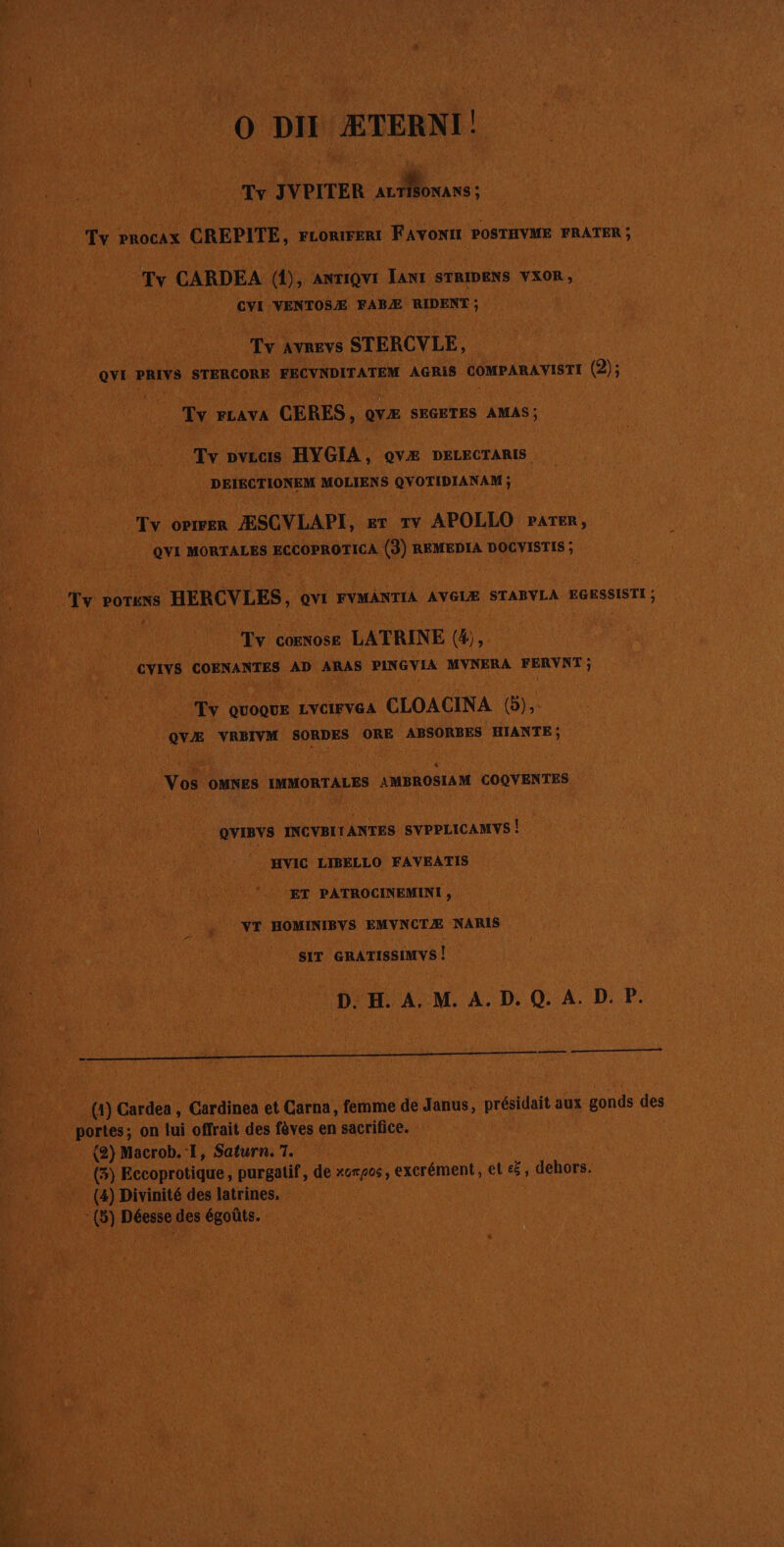 0 D CÆTERNI! L | LA Lo JVPITER de 0e ne Fi LL PROCAX CREPITE, FLORIFERT Favori POSTHVIE | FRÂTER ; CARDEA @, ANTIQUI ant STRDENS YXOR , hi ï AN + evr VENTOSÆ FABÆ PRE ; 0 Tien CTERCVLE, ovi PRIS STERCORE FECVNDITATEM AGRIS COMPARAVISTI (2: Lo PLAYA CERES, DA SRGETES AMAS; (NS 2 Tv DVLCIS HYGIA, QvÆ DELECTARIS 1208) à ’ # | DEIRCTIONEM MOLIENS COPIER Tex OPIFER ÆSCVLAPI, ET TV APOLLO PATER ; or MORTALES RCCOPROTICA nl REMEDIA DOGVISTIS ; ie A te: POTHNS HERGVLES, er FYMANTIA AVGLE STABVLA EGESSISTI ; ICT #1 “ de . Fa Tv COENOSE | LATRINE U Do cvivs COBNANTES AD ARAS PLNGVIA MYNERA FERVAT ; 1 | se ï Tv. QUOQUE LYCIFVGA CLOACINA Le a ox VRBIVM SORDES ORE ABSORBES HIANTE; 6 p Not louxes murs imsnoëran COQVENTES ovmvs INCVBLTANTES svrruicauvs | _Hvic LIBELLO FAVEATIS # di) ÉPRE _. ET PATROCINEMENT ; } 114 a HOMINIBYS EMVNCTÆ NARIS ii sir cnArssnvs x M: DH AMAD ADP. 4 FE ni Cardea, (Cardinea et Cause femime e de dans, présiait aux gonds des 6 ports; on lui offrait des fèves en sacrifice. : fe Le fr 1 (2) Macroh.'l, Saturn T0 La Fe ; (6) Eccoprotique, purgatif, de» Km A06 excrément, et s 3 dehors. “4 : (4) Divinité des latrines, &lt; | | 8) Déesse des égoûts.