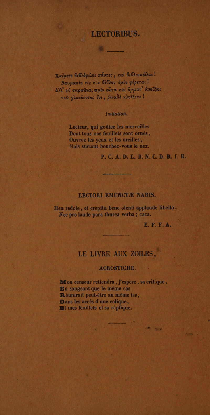 LECTORIBUS. en 7 Xulpere 616)dpuhor mdvres ; ai G6lorGdAt Javpacin Tis vor 616)0ç Vutv géperar ! LIN où rapräve rpiv ndTa xai Gppear” Gvoïba | To yhuxôeuros EVL, Pivadë AntEeTe ! Imitation. Lecteur, qui goûtez les merveilles Dont tous nos feuillets sont ornés, Ouvrez les yeux et les oreilles, Mais surtout bouchez-vous le nez. P. C. A. D. L. B. N. C. D. R. I. KR. LÉCTORI EMUNCTÆ NARIS. Heu redole, et crepitu bene olenti applaude libello, Nec pro laude para thurea verba ; caca. E. F.F. A. LE LIVRE AUX ZOILES, ACROSTICHE. Mon censeur retiendra , j'espère, sa crilique, En songeant que le même cas Réunirait peut-être au même tas, Dans les accès d’une colique, Mt mes feuillets et sa réplique.