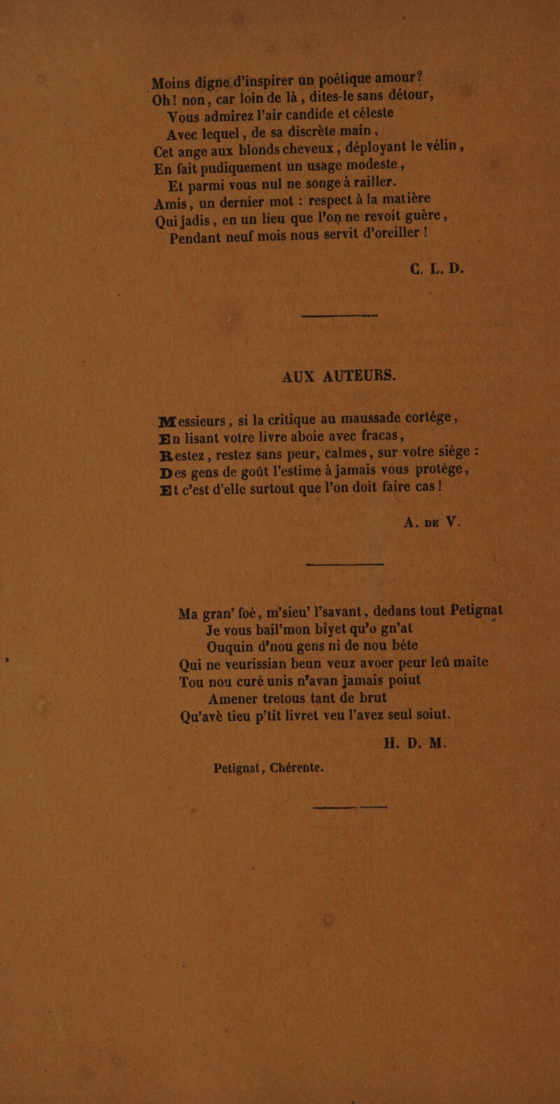 Mois digne. d'incpirer un poétique situe? Eur Oh! non, car loin de là , dites-le sans détour, EU : Si Vous admirez l'air candide et céleste PE Avec lequel, de sa discrète main, … Cet ange aux blonds cheveux , déployant le vélin ; En fait pudiquement un usage modeste, MA ci Et parmi vous nul ne songe à railler. il SP ALES Amis, un dernier mot : respect à la matière Qui jadis, en un lieu que l’on ne revoit guère, Re Pendant neul mois nous servit dors :| \ ETES | C.L. D AUX AUTEURS. v | Messieurs, si la critique au dde cortége, » En lisant votre livre aboie avec fracas, | | Pal Restez, restez sans peur, calmes, sur votre siége : 4 ë te Des gens de goût l'estime à jamais vous protège, “8 ses Et c’est d'elle surtout que l'on doit faire ces Le M A A. DE eV. | ue | “à ve he Ma gran’ foé, m’sieu’ ? V'savant, dedans tout Petignat _Je vous bail'mon biyet qu’o gn’at | Ouquin d’nou gens ni de nou bête sa, Qui ne veurissian beun veuz avoer peur leû maite Tou nou curé unis n’avan jamais poiut | | Amener tretous tant de brut Qu'’avè tieu p’tit livret veu l'avez seul soiut. RE : H. D. Mi Petignat, Chérente. (