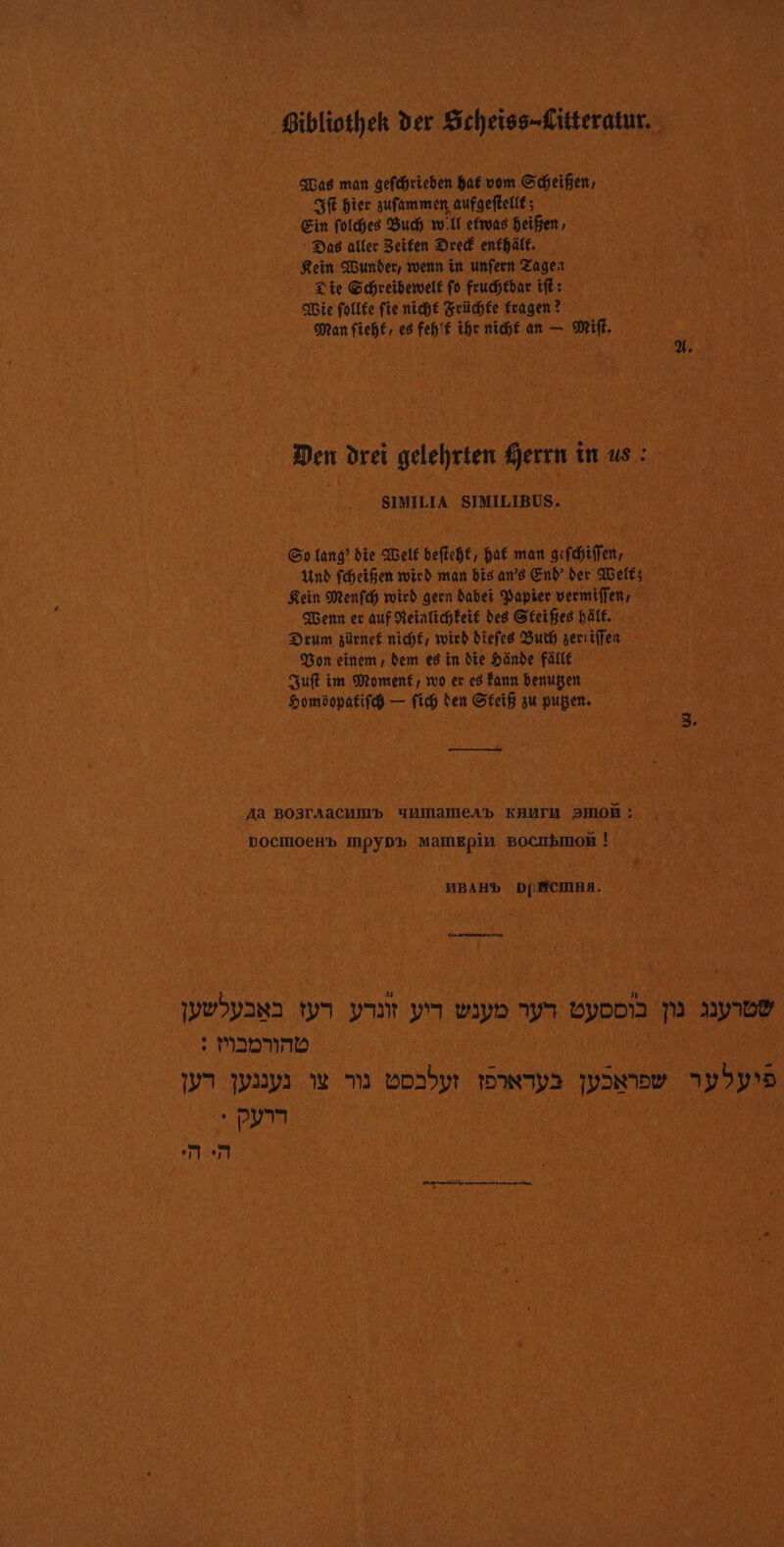 Bibliotheh der Scheiss-Litteratur. QUas man gefdrieben Bar vom Scheifen, SE Bier sufammen aufgeftelif; Ein folies Bud wir efrvas Beifren, : Das aller Seifen Dred enfhälf. Rein under, rwenn in unfernr Zageit Lie Chreiberwelf fo frucébar ifé: Die follfe fie nié Srichée fragen ? Man fieh£, es fehif the nié an — MF. Den drei gelehrten Sjerrn in us : ; SIMILIA SIMILIBUS. Go lang’ die ABelf beftehf, baf man gcfchiffet, Un fheifen mich man bis ans End Der AGelfs Rein Menfch wird gern dabei Vapier vermiffen, em er auf Retalicheif des Sreifes Alf. Drum gürnef nich£, ich diefes Buth serriffen Von einem dem es in die Hände FAIlE Quft im Moment, ro er es Fant benupen Domôopatifé — fi den Sieif su pupen. Qt Aa BO3TAACUIb JAMaMEAd KAUTM 2HON : DoCMOeHb MPYDP MAMEpin BOCHbINON | NBAHb D(MCIMRA. LA ARRET USPANS ta NN Ji Wap 9 VYODI 10 1y10Y : MIDNND Ja pays we m0 vosbyr wps JDN 1)5pD + UN | 0 me SsS