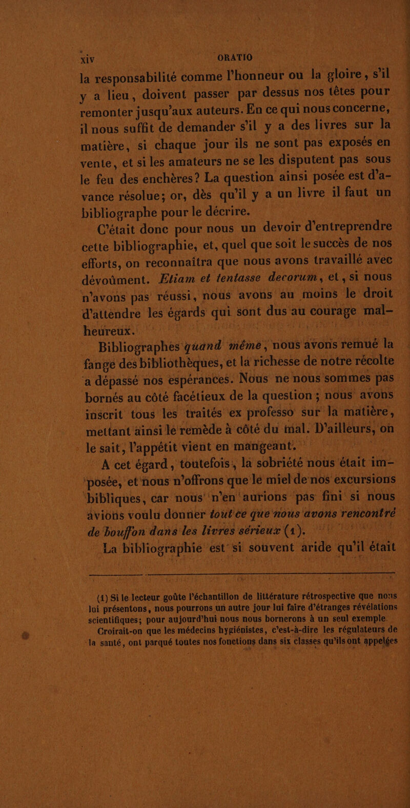 1 La 4 Ë RAR ï jus « PO D ARR TALONS GUN TRE Na CoRATIO À Ja responsabilité comme l'honneur « ou jar gloire, , s SL ; ya lieu, doivent passer par dessus nos têtes pour remonter jusqu'aux auteurs. En ce qui nous concerne, à PEU nous suffit de demander 5 il ya des livres sur la : | matière, si ‘chaque jour ils ne sont pas exposés en . vente, et si les amateurs ne se les disputent pas sous di feu des enchères ? La question ainsi posée est d a è vance résolue; or, dès qu'il y a un ture U faut un ‘1 in à pour | le décrire. ! | HG ETAIENT C'é tait donc pour! nous un devoir dep . cette bibliographie, et, quel que soit le succès denos ef, on reconnaitra que nous avons travaillé avec 101 _ dévoüment. Etiam et tentasse decorum, et, si nous 4 n'avons pas réussi, nous avons au moins de droit _d'atténdre les égards qui : sont dus a au or mal- 1 4 heureux. RSR Re RO OU NU Bibliographés yum même ; nous avons remué a 4 ne des bibliothèques, € et la fihése de notre récolte ‘a dépassé nos espérances. Nous ne nous sommes pas : _ bornés au côté facétieux de la question ; nous avons … _joscrit tous les traités ‘ex professo sur Ja matière, | mettant ainsi le remède à côté du mal. D'ailleurs, 4 on _ | &lt; 7 * le sait, l'appétit vient en mangeant. Re ti ARR | À cet égard, toutefois, la sobriété nous s était im posée, et'nous n offrons que le miel de nos excursions briques car nous ‘n° en’ ‘aurions pas fini. si. nous avions voulu donner tout ce que nous avons 5 rencontré d de le Don dans les livres sérieux ta si | La a bibliographie € est si souvent aride quil était RC SR PRES @ si le léctone Luobte P'échantillon je Hlératate rétrospeceite 4 que nous Jui présentons, nous pourrons un autre jour lui faire d’étranges révélations H TA AT VIE A scientifiques ; pour aujourd’hui nous nous bornerons à un seul exemple. : His Croirait-on que les médecins hygiénistes, c’est-à-dire les régulateurs de 4 Se à ne santé, ont prines toûtes | nos RCE dans s six classes gs ont t appelées