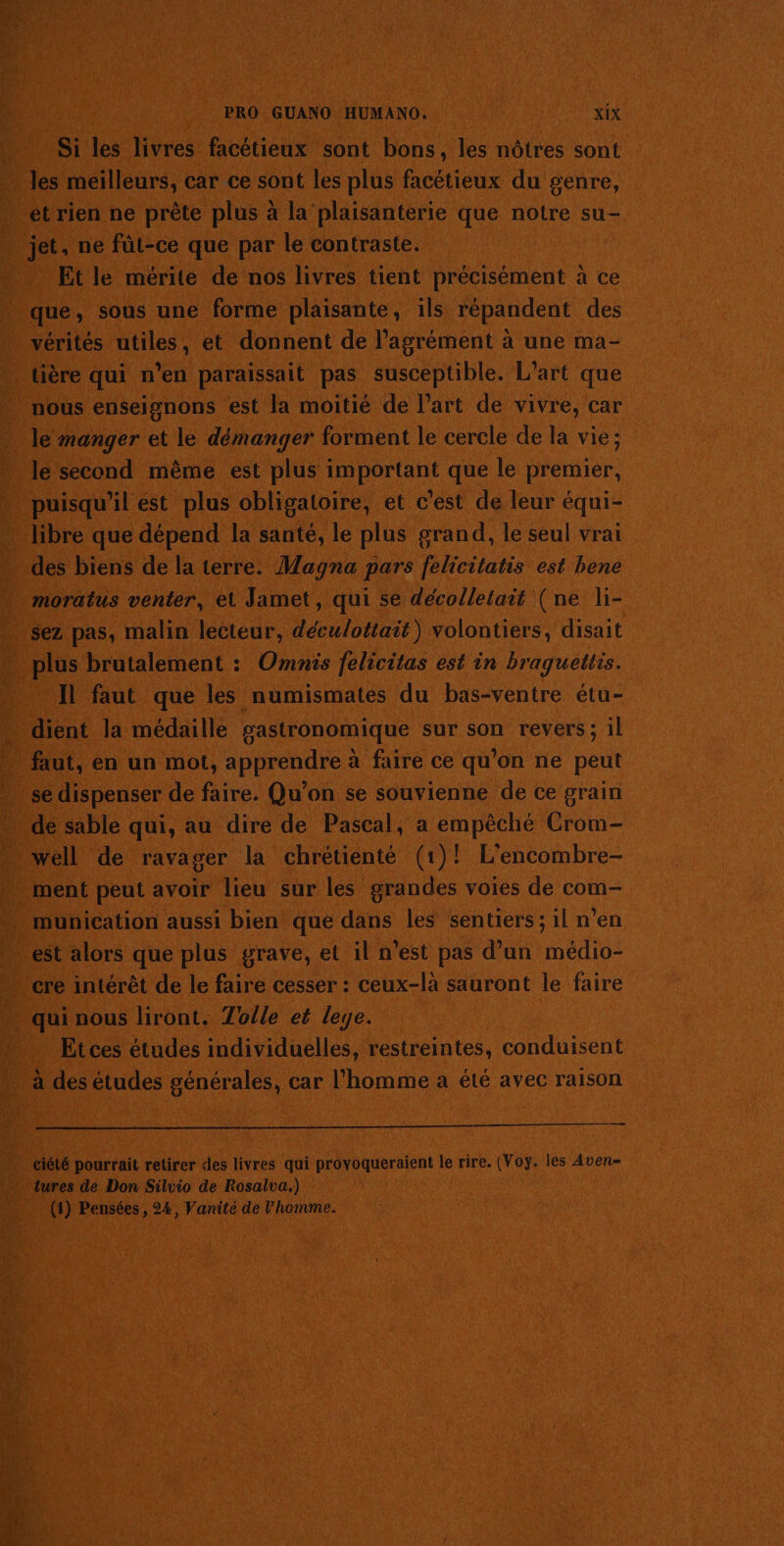 …_ Si les livres facétieux sont bons, les nôtres sont &gt;. les meilleurs, car ce sont les plus facétieux du genre, ét rien ne prête plus à la plaisanterie que notre su- jet, ne füt-ce que par le contraste. Et le mérite de nos livres tient précisément à ce que, sous une forme plaisante, ils répandent des vérités utiles, et donnent de l'agrément à une ma- tière qui n’en paraissait pas susceptible. L'art que nous enseignons est la moitié de l’art de vivre, car le manger et le démanger forment le cercle de la vie ; le second même est plus important que le premier, puisqu'il est plus obligatoire, et c'est de leur équi- … libre que dépend la santé, le plus grand, le seul vrai des biens de la terre. Magna pars felicitatis est bene moratus venter, el Jamet, qui se décolletait (ne li- … sez pas, malin lecteur, déculottait) volontiers, disait plus brutalement : Omnis felicitas est in braguettis. … IL faut que les numismates du bas-ventre étu- … dient la médaille gastronomique sur son revers; 1l … faut, en un mot, apprendre à faire ce qu’on ne peut … se dispenser de faire, Qu’on se souvienne de ce grain * dé sable qui, au dire de Pascal, a empêché Crom- … well de ravager la chrétienté (1)! L'encombre- | ment peut avoir lieu sur les grandes voies de com- . munication aussi bien que dans les sentiers ; il n’en » est alors que plus grave, et il n'est pas d’un médio- - cre intérêt de le faire cesser : ceux-là sauront le faire qui nous liront. Tolle et leye. | Et ces études individuelles, restreintes, conduisent à des études générales, car l’homme a été avec raison ciété pourrait retirer des livres qui provoqueraient le rire. (Voy. les Aven- . tures de Don Silvio de Rosalva.) (1) Pensées, 24, Vanité de Vhomme.