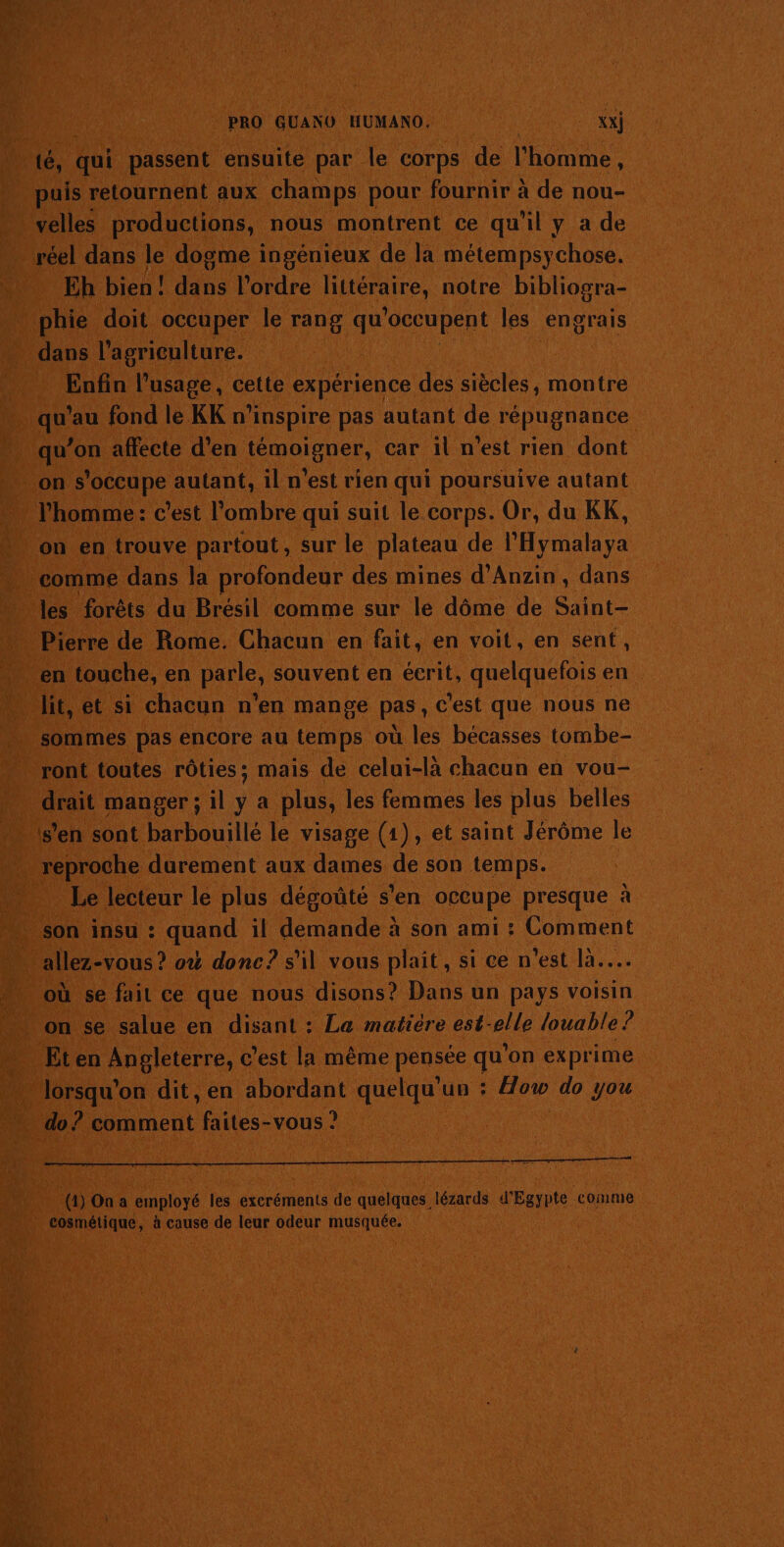 puis retournent aux champs pour fournir à de nou- velles productions, nous montrent ce qu'il y a de réel dans le dogme ingénieux de la métempsychose. Eh bien! die l'ordre littéraire, notre bibliogra- phie doit occuper le rang qu “occupent les engrais nu. l'agriculture. Enfin l'usage, cette expérience des tentes montre il ‘au fond le KK n’inspire pas autant de répugnance qu’on affecte d'en popne car il n'est rien dont on s’ occupe autant, iln est rien qui poursuive autant l'homme: c’est l'ombre qui suit le corps. Or, du KK, on en trouve partout, sur le plateau de hi comme dans la profondeur des mines d’Anzin, dans les forêts du Brésil comme sur le dôme de Saint- Pierre de Rome. Chacun en fait, en voit, en sent, en touche, en paie, souvent en écrit, quelquefois e en lit, et si chacun n'en mange pas, c'est que nous ne sommes pas encore au temps où les bécasses tombe- drait manger ; il ; a plus, les femmes les plus belles s’en sont barbouillé le visage (1), et saint Jérôme le reproche durement aux dames de son temps. Le lecteur le plus dégoûté s'en occupe presque à son insu : quand il demande à son ami : Comment où se fail ce que nous disons? Dans un pays voisin on se salue en disant : La matière est-elle louable? Eten Angleterre, c’est la même pensée qu'on exprime lorsqu'on dit, en abordant quelqu'un : How do you do ? comment faites-vous ? (1) On a employé les excréments de quelques lézards d'Egypte. comme