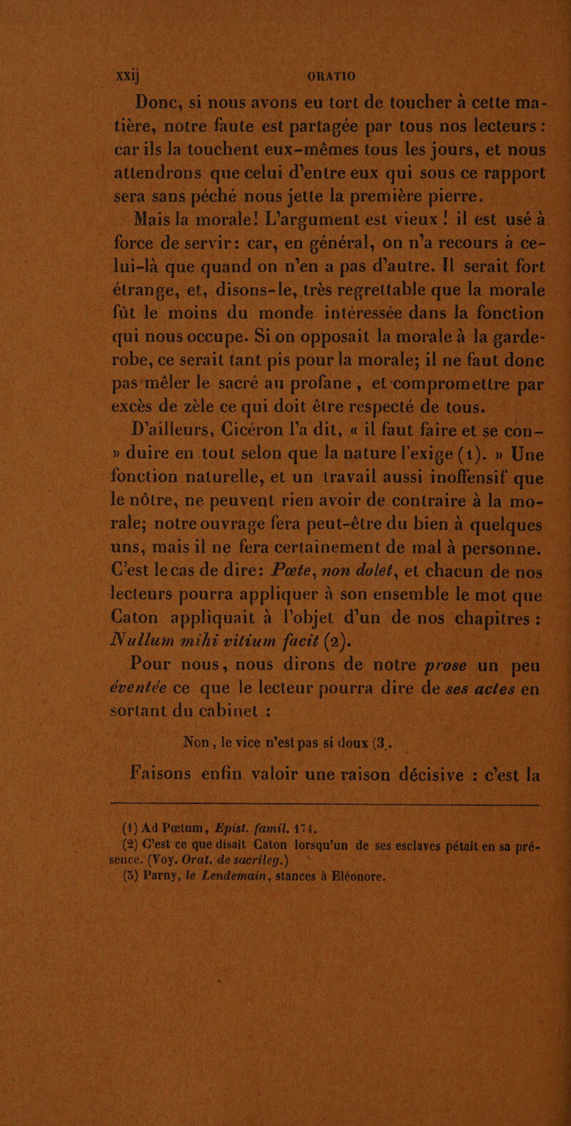 XXI] | ORATIO tière, notre faute est partagée par tous nos lecteurs : car ils la touchent eux-mêmes tous les jours, et nous attendrons que celui d’entre eux qui sous ce rapport sera sans péché nous jette la première pierre. Mais la morale! L’argument est vieux ! il est usé à . force de servir: car, en général, on n’a recours à ce- lui-là que quand on n’en a pas d’autre. Îl serait fort étrange, et, disons-le, très regrettable que la morale fût le moins du monde intéressée dans la fonction qui nous occupe. Si on opposait la morale à la garde- robe, ce serait tant pis pour la morale; il ne faut done pas mêler le sacré au profane, el‘compromettre par excès de zèle ce qui doit être respecté de tous. D'ailleurs, Cicéron l’a dit, « il faut faire et se con - » duire en tout selon que la nature l'exige (1). » Une fonction naturelle, et un travail aussi inoffensif que le nôtre, ne peuvent rien avoir de contraire à la mo- rale; notre ouvrage fera peut-être du bien à quelques uns, malsil ne La certainement de mal à personne. C’est le cas de dire: Pœte, non dolet, et chacun de nos Caton appliquait à l’objet d’un de nos chapitres : Nullum mihi vitium facit (2). R 4 Pour nous, nous dirons de notre prose un peu éventée ce que le lecteur pourra dire de ses actes en sortant du cabinet : Non, le vice n’est pas si doux (3. Faisons enfin valoir une raison décisive : c’est la (1) Ad Pœtum, Episf. famil. 174. (2) C’est ce que disait Caton lorsqu'un de ses esclaves pétait en sa pré- seuce. (Voy. Orat. de sacrileg.) … \ (3) Parny, le Lendemain, stances à FEléonore. mn de . Ë k Une CNT TONER PR,