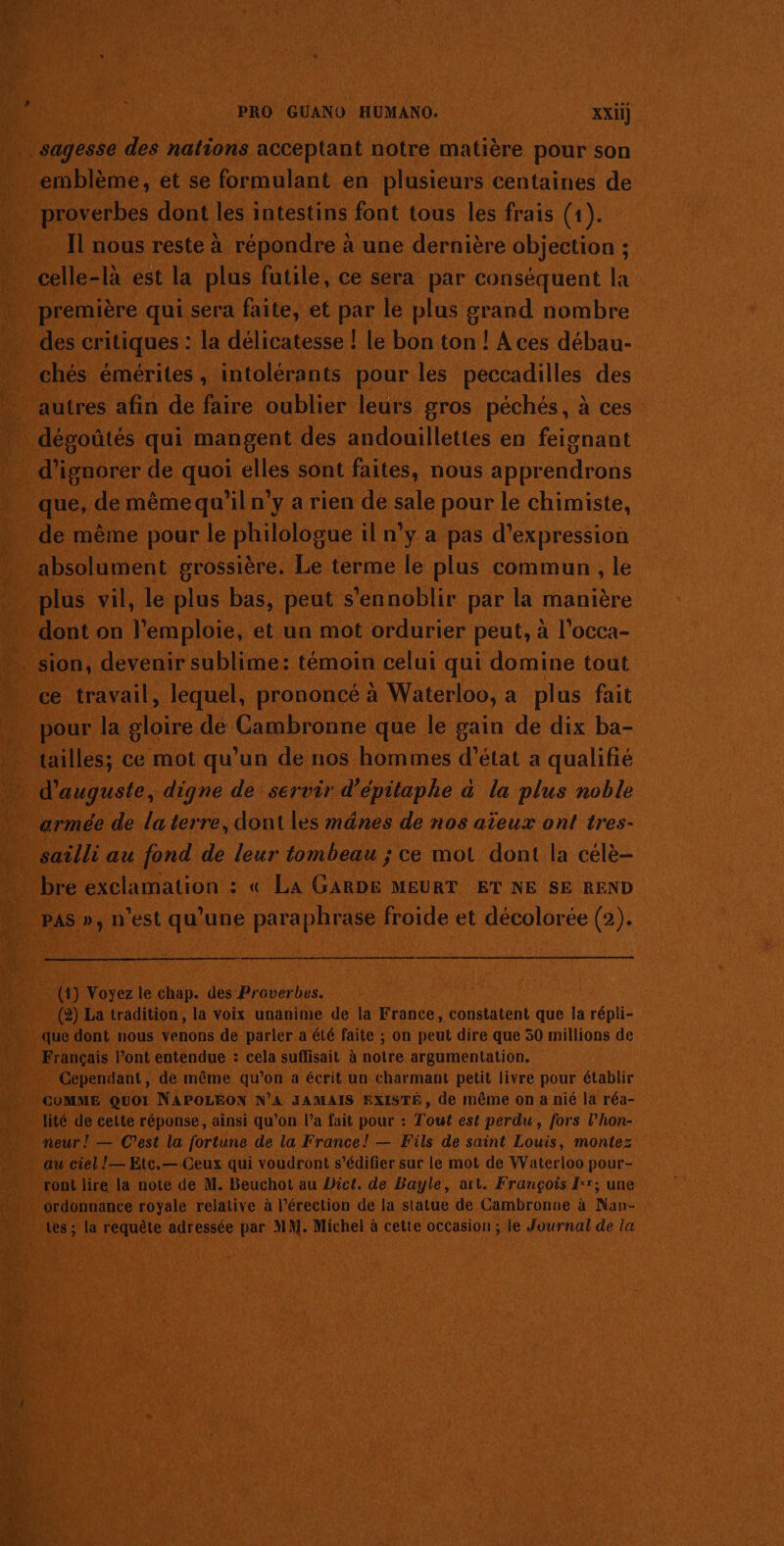 PE M+r,: re cer emblème, et se formulant en plusieurs centaines de celle-là est la plus futile, ce sera par conséquent la première qui sera faite, et par le plus grand nombre des critiques : la délicatesse ! le bon ton ! A ces débau- chés émérites, intolérants pour les péccadilles des autres afin de faire oublier leurs gros péchés, à ces dépoûtés qui mangent des andouillettes en feignant d'ignorer de quoi elles sont faites, nous apprendrons que, de même qu'il n’y a rien de sale pour le chimiste, de même pour le philgiogue il n'y a pas d'expression plus vil, le plus bas, peut s'ennoblir par la manière dont on l’emploie, et un mot ordurier peut, à l’occa- sion, devenir sublime: témoin celui qui domine tout ce travail, lequel, prononcé à Waterloo, a plus fait pour la gloire de Cambronne que le gain de dix ba- tailles; ce mot qu’un de nos hommes d'état a qualifié d’auguste, digne de servir d’épitaphe &amp; la plus noble sailli au fond de leur tombeau ; ce mot dont la célè- bre exclamation : « La GARDE MEURT ET NE SE REND PAS », n'est qu'une paraphrase froide et décolorée (2). (1) Voyez le chap. des Proverbes. (2) La tradition, la voix unanime de la France, constatent que la répli- que dont nous venons de parler a été faite ; on peut dire que 30 millions de Français l’ont entendue : cela suffisait à note argumentation. Cependant, de même qu’on a écrit un charmant petit livre pour établir COMME Quoi NAPOLÉON N’A JAMAIS EXISTÉ, de même on a nié la réa- lité de cette réponse, ainsi qu'on l’a fait pour : Tout est perdu, fors l’hon- neur ! — C’est la fortune de la France! — Fils de saint Louis, montez au ciel !— Etc.—-Geux qui voudront s’édifier sur le mot de Waterloo pour- ront lire la note de M. Beuchot au Dict. de Bayle, art. François Ir; une ordonnance royale relative à l’érection de la statue de Cambronue à Nan- tes ; la requête adressée par MM. Michel à cette occasion ; le Journal de la