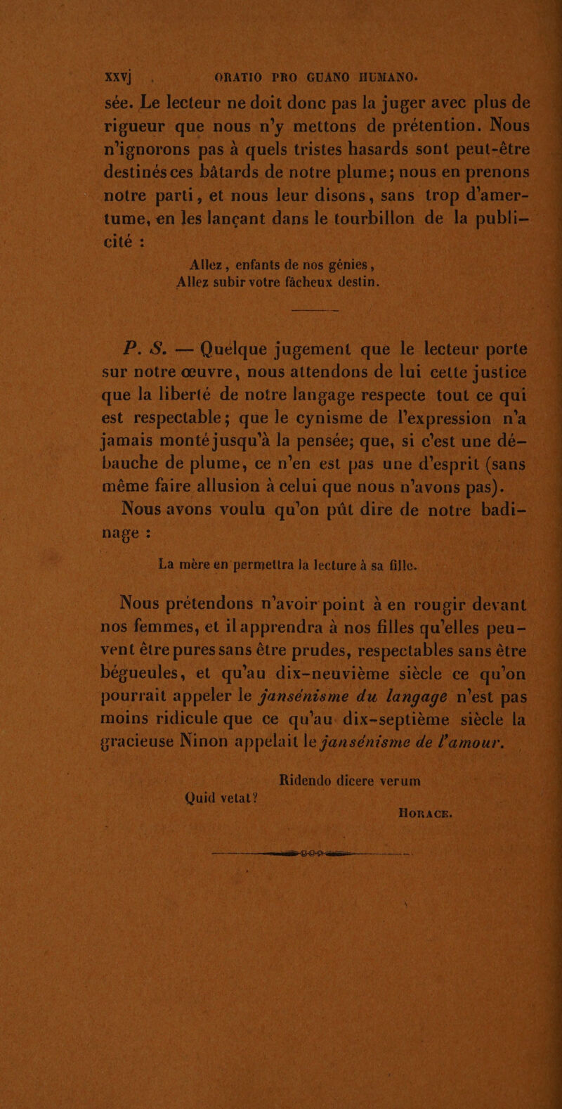 sée. Le lecteur ne doit donc pas la juger avec plus de rigueur que nous n’y mettons de prétention. Nous n'ignorons pas à quels tristes hasards sont peut-être destinés ces bâtards de notre plume; nous en prenons notre parti, et nous leur disons, sans trop d'amer- cité : Allez, enfants de nos génies, Allez subir votre fâcheux destin. P. 5. — Quelque jugement que le lecteur porte sur notre œuvre, nous attendons de lui cette justice que la liberté de notre langage respecte tout ce qui est respectable; que le cynisme de l'expression n’a jamais monté jusqu'à la pensée; que, si c’est une dé- bauche de plume, ce n’en est pas une d'esprit (sans même faire allusion à celui que nous n’avons pas). Nous avons voulu qu'on püt dire de notre badi- nage : La mère en permettra la lecture à sa fille. Nous prétendons n'avoir point à en rougir devant nos femmes, et ilapprendra à nos filles qu'elles peu- vent être pures sans être prudes, respectables sans être bégueules, et qu’au dix-neuvième siècle ce qu’on pourrait appeler le jansénisme du langage n'est pas moins ridicule que ce qu'au dix-septième siècle la gracieuse Ninon appelait le jansénisme de l'amour. Ridendo dicere verum Quid vetat? BORACE. ss 20 } 00m — a ee mme à NT A MST TEINTE EE RE AT A ee FETES. EE e ms a Er