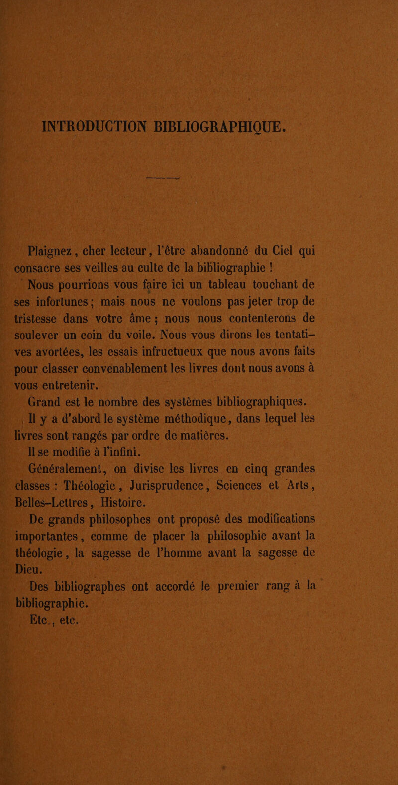 INTRODUCTION BIBLIOGRAPHIQUE. Plaignez , cher lecteur , l'être abandonné du Ciel qui * consacre ses veilles au culte de la bibliographie ! Nous pourrions vous faire ici un tableau touchant de ses infortunes; mais nous ne voulons pas jeter trop de tristesse dans votre âme ; nous nous contenterons de soulever un coin du voile, Nous vous dirons les tentati- ves avortées, les essais infructueux que nous avons faits pour classer convenablement les livres dont nous avons à vous entretenir. Grand est le nombre des systèmes bibliographiques. 11 y a d’abord le système méthodique, dans lequel les Ilse modifie à l'infini. ; Généralement, on divise les livres en cinq grandes classes : Théologie, Jurisprudence, Sciences et Arts, Belles-Letires, Histoire. … De grands philosophes ont proposé des modifications importantes, comme de placer la philosophie avant la théologie , la sagesse de l’homme avant la sagesse de D - Des bibliographes ont accordé le premier rang à la bibliographie. Etc., etc.