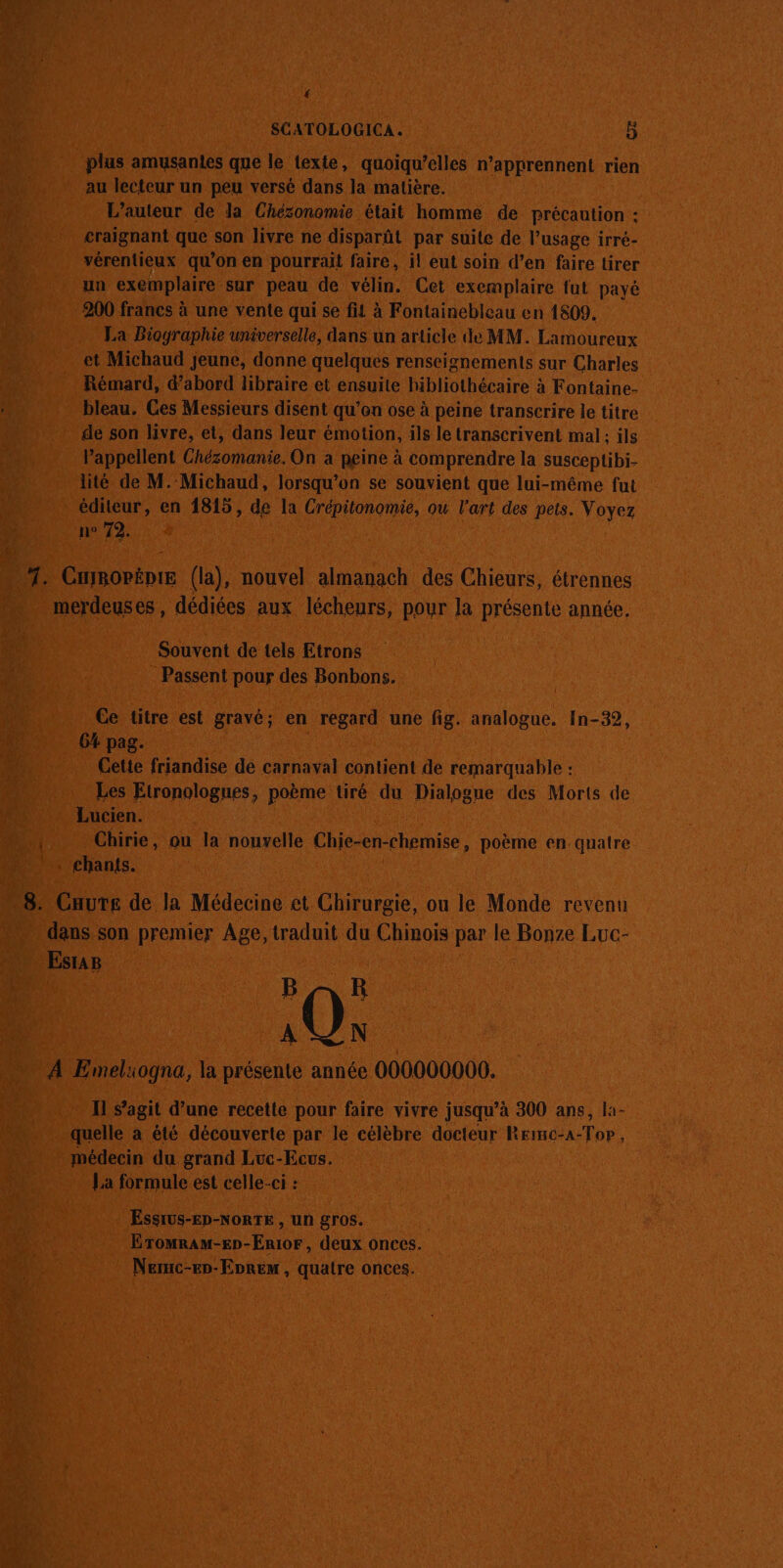 { SCATOLOGICA. 5 plus amusanies que le texte, quoiqu’elles n’apprennent rien au lecteur un peu versé dans la matière. L'auteur de la Chézonomie était homme de précaution : craignant que son livre ne disparût par suite de l’usage irré- vérentieux qu’on en pourrait faire, il eut soin d’en faire tirer un exemplaire sur peau de vélin. Cet exemplaire fut payé 900 francs à une vente qui se fit à Fontainebleau en 1809. La Biographie universelle, dans un article de MM. Lamoureux et Michaud jeune, donne quelques renseignements sur Charles 4 Rémard, d’abord libraire et ensuite hibliothécaire à Fontaine- bleau. Ces Messieurs disent qu’en ose à peine transcrire le titre | de son livre, et, dans leur émotion, ils le transcrivent mal: ils l’appellent Chézomanie, On a peine à comprendre la susceptibi- lité de M. Michaud, lorsqu'on se souvient que lui-même fut éditeur, en 1815, de la Crépitonomie, ou l'art des pets. Voyez | n° 72. ü ù 1. CHiBOPÈDIE (la), nouvel almanach des Chieurs, étrennes …. merdeuses, dédiées aux lécheurs, pour la présente année. Souvent de tels Etrons . Passent pour des Bonbons. Ce titre est gravé; en regard une fig. analogue. In-32, 64 pag. Cette friandise de carnaval contient de remarquable : Les Etronologues, poème tiré du Dialogue des Morts de Lucien. Fe Chirie, ou la nouvelle Chie-en-chemise, poème en quatre . chants. 8. Caure de la Médecine et Chirurgie, ou le Monde revenu dans son premier Age, traduit du Chinois par le Bonze Luc- EsraB | BAR 10% À Emeliogna, la présente année 000000000. Il s’agit d’une recette pour faire vivre jusqu’à 300 ans, la- quelle à été découverte par le célèbre docteur Reimc-a-Top, médecin du grand Luc-Ecvs. La formule est celle-ci : A Essius-Ep-NoRTE , un gros. Eromram-En-Enior, deux onces. Neruc-ep-Enrem, quatre onces.