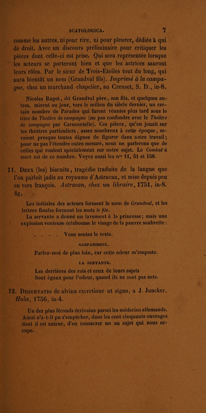 comme les autres, ni pour rire, ni pour pleurer, dédiée à qui de droit. Avec un discours préliminaire pour critiquer les pièces dont celle-ci est prise. Qui sera représentée lorsque » les acteurs se porteront bien et que les actrices sauront leurs rôles. Par le sieur de Trois-Etoiles tout du long, qui aura bientôt un nom (Grandval fils). Imprimé à la campa- gne, chez un marchand chapelier, au Creuset, S. D., in-8. Nicolas Ragot, dit Grandval père, son fils, et quelques au- tres, mirent au jour, vers le milieu du siècle dernier, un cer- tain nombre de Parades qui furent réunies plus tard sous le titre de Théâtre de campagne (ne pas confondre avec le Théâtre de campagne par Carmontelle). Ces pièces, qu’on jouait sur les théâtres particuliers , assez nombreux à cette époque, se- raient presque toutes dignes de figurer dans notre travail ; pour ne pas l’étendre outre mesure, nous ne parlerons que de celles qui roulent spécialement sur notre sujet. Le Combat'à mort est de ce nombre. Voyez aussi les n°° 11, 51 et 158. … 11. Deux (les) biscuits, tragédie traduite de la langue que lon parloit jadis au royaume d’Astracan, et mise depuis peu en vers francois. Astracan, chez un hibraire, 1751, in-8. fig, | Les initiales des acteurs forment le nom de Grandval, el les lettres finales forment les mots le fils. La servante a donné un lavement à la princesse ; mais une 1 explosion venteuse éclabousse le visage de la pauvre soubrette : . à « . Vous sentez le reste. GASPARIBOUL. Parlez-moi de plus loin, car cette odeur m’empeste. LA SERVAN TE. Les derrières des rois et ceux de leurs sujets Sont égaux pour l’odeur, quand ils ne sont pas nets. 12. Disserrario de alvina excretione ut signo, a J. Juncker. Halæ, 1756, in-4. Un des plus féconds écrivains parmi les médecins allemands. Aussi n’a-t-il pu s'empêcher, dans les cent cinquante ouvrages dont il est auteur, d’en consacrer un au sujet qui nous oc- cupe.