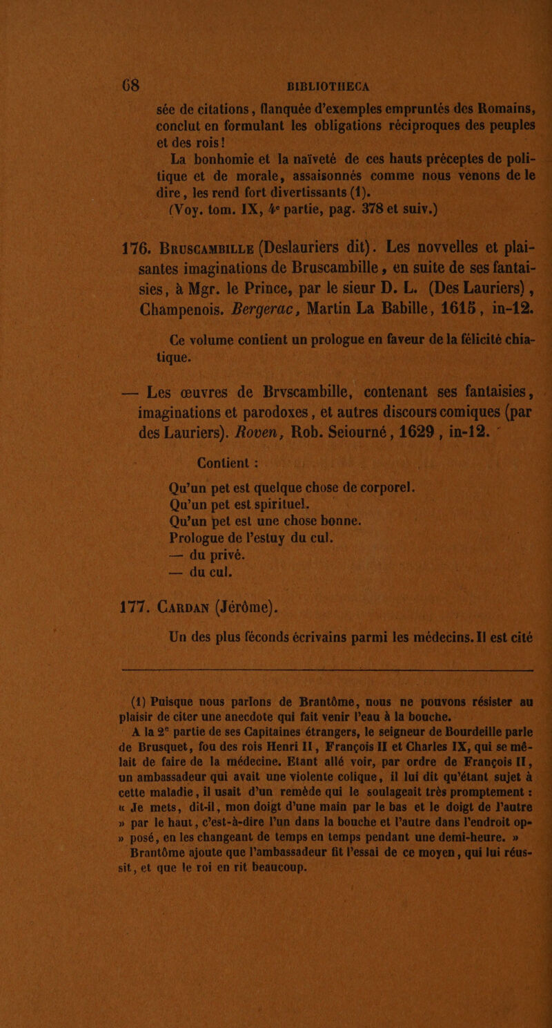 68 BIBLIOTHECA sée de citations , flanquée d’exemples empruntés des Romains, conclut en formulant les obligations réciproques des peuples et des rois! La bonhomie et la naïveté de ces hauts préceptes de poli- tique et de morale, assaisonnés comme nous vénons de le dire , les rend fort divertissants (1). (Voy. tom. IX, 4° partie, pag. 378 et suiv.) 176. BruscamaiLce (Deslauriers dit). Les novvelles et plai- santes imaginations de Bruscambille , en suite de ses fantai- sies, à Mgr. le Prince, par le sieur D. L. (Des Lauriers) , Champenois. Bergerac, Martin La Babille, 1615, in-12. Ce volume contient un prologue en faveur de la félicité chia- tique. _— Les œuvres de Bryscambille, contenant ses fantaisies, . imaginations et parodoxes , et autres discours comiques (par des Lauriers). Roven, Rob. Seiourné , 1629 , in-12. Contient : Qu’un pet est quelque chose de corporel. Qu'un pet est spirituel. Qu’un pet est une chose bonne. Prologue de lestuy du cul. — du privé. — du cul. 177. Carpan (Jérôme). Un des plus féconds écrivains parmi les médecins. Il est cité (4) Puisque nous parlons de Brantôme, nous ne pouvons résister au plaisir de citer une anecdote qui fait venir l’eau à la bouche. ‘ À la 2° partie de ses Capitaines étrangers, le seigneur de Bourdeille parle de Brusquet, fou des rois Henri II, François II et Charles IX, qui se mé- lait de faire de la médecine. Etant allé voir, par ordre de François IT, un ambassadeur qui avait une violente colique, il lui dit qu’étant sujet à cette maladie, il usait d’un remède qui le soulageait très promptement : « Je mets, dit-il, mon doigt d’une main par le bas et le doigt de l’autre » par le haut, c’est-à-dire l’un dans la bouche et l’autre dans l'endroit op- » posé, en les changeant de temps en temps pendant une demi-heure. » Brantôme ajoute que l’ambassadeur fit l’essai de ce moyen, qui lui réus- sit, et que le roi en rit beaucoup.