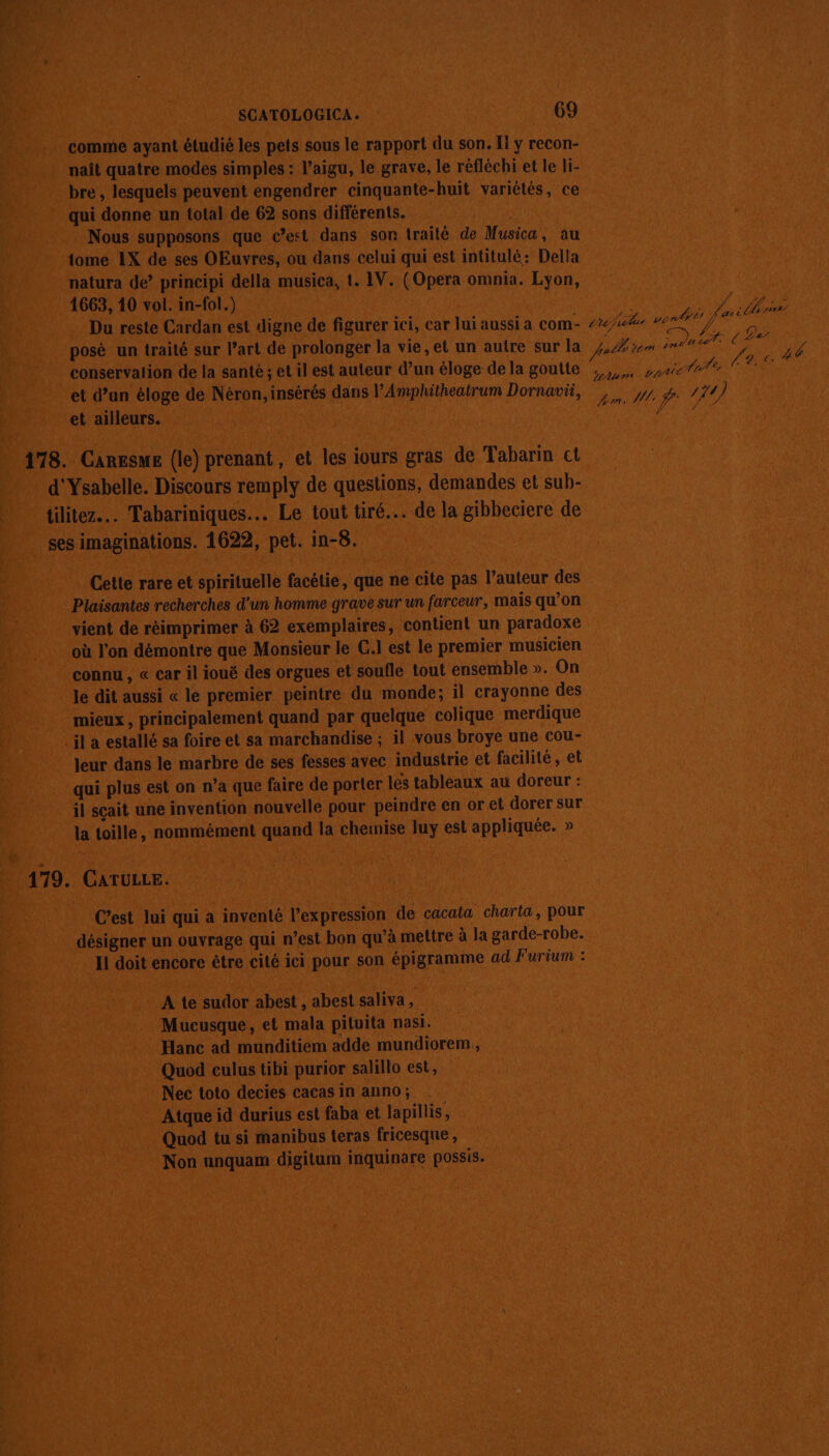 SCATOLOGICA. : 69 comme ayant étudié les pets sous le rapport du son. Ii y recon- naît quatre modes simples : l’aigu, le grave, le réfléchi et le li- bre, lesquels peuvent engendrer cinquante-huit variétés, ce qui donne un total de 62 sons différents. Nous supposons que c’est dans son traité de Musica, au tome 1X de ses OEuvres, ou dans celui qui est intitulé: Della natura de’ principi della musica, t. 1V. (Opera omnia. Lyon, 1663, 10 vol. in-fol.) l'E Du reste Cardan est digne de figurer ici, car lui aussi a com- 2/24 vends fes is posé un traité sur l’art de prolonger la vie, et un autre sur la pale vom nouer conservation de la santé; et il est auteur d’un éloge de la goutte ,,, parettt FRA et d’un éloge de Néron, insérés dans l'Amphitheatrum Dornavü, y, #. / 11) et ailleurs. ne à 49 178. Caresme (le) prenant, et les iours gras de Tabarin ct d'Ysabelle. Discours remply de questions, demandes et sub- tilitez.. Tabariniques.. Le tout tiré... de la gibbeciere de ses imaginations. 1622, pet. in-8. Cette rare et spirituelle facétie, que ne cite pas l’auteur des Plaisantes recherches d’un homme grave sur un farceur, mais qu’on vient de réimprimer à 62 exemplaires, contient un paradoxe où l’on démontre que Monsieur le C.I est le premier musicien connu, « car il ioué des orgues et soufle tout ensemble ». On Je dit aussi « le premier peintre du monde; il crayonne des mieux , principalement quand par quelque colique merdique il a estallé sa foire et sa marchandise ; il vous broye une cou- Jeur dans le marbre de ses fesses avec industrie et facilité, et qui plus est on n’a que faire de porter les tableaux au doreur : il sçait une invention nouvelle pour peindre en or et dorer sur la toille, nommément quand la chemise luy est appliquée. » : 179. CATULLE. C’est lui qui a inventé l'expression de cacata charta, pour désigner un ouvrage qui n’est bon qu’à mettre à la garde-robe. Il doit encore être cité ici pour son épigramme ad Furium : A te sudor abest , abest saliva, Mucusque, et mala pituita nasi. Hanc ad munditiem adde mundiorem,, Quod culus tibi purior salillo est, Nec toto decies cacas in anno; Atque id durius est faba et lapillis, Quod tu si manibus teras fricesque , Non unquam digitum inquinare possis.