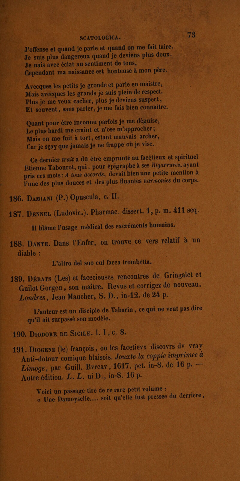 SCATOLOGICA. 73 J’offense et quand je parle et quand on me fait taire. Je suis plus dangereux quand je deviens plus doux. Je naïs avec éclat au sentiment de tous, ï, Cependant ma naissance est honteuse à mon père. Avecques les petits je gronde et parle en maistre, Mais avécques les grands je suis plein de respect. Plus je me veux cacher, plus je deviens suspect, Et souvent, sans parler, je me fais bien connaître. Quant pour être inconnu parfois je me déguise, Le plus hardi me craint et n’ose m’approcher; Mais on me fuit à tort, estant mauvais archer, Car je sçay que jamais je ne frappe où je vise. Ce dernier trait a dû être emprunté au facétieux et spirituel Etienne Tabourot, qui, pour épigraphe à ses Bigarrures, ayant pris ces mots: À {ous accords, devait bien une petite mention à l’une des plus douces et des plus fluantes harmonies du corps. 186. Dawranr (P.) Opuscula, c. I. 187. Dexnez (Ludovic.). Pharmac. dissert. 1, p. m. 411 seq. 11 blâme l’usage médical des excréments humains. 188. Dante. Dans l'Enfer, on trouve ce vers relatif à un diable : | L’altro del suo cul facea trombetta. 189. Dépars (Les) et facecieuses rencontres de Gringalet et Guilot Gorgeu , son maître. Revus et corrigez de nouveau. Londres, Jean Maucher, S. D., in-12. de 24 p. L’auteur est un disciple de Tabarin, ce qui ne veut pas dire qu’il ait surpassé son modèie. 190. Di0DORE DE SiciLE. |. 1,c. 8. 191. Diogene (le) françois, ou les facetievx discovrs dv vray Anti-dotour comique blaisois. Jouæte la coppie imprimee à Limoge, par Guill. Bvreav, 1617, pet. in-8. de 16 p. — Autre édition. L. L. ni D., in-8. 16 p. | Voici un passage tiré de ce rare petit volume : « Une Damoyselle.… soit qu'elle fust pressee du derriere,