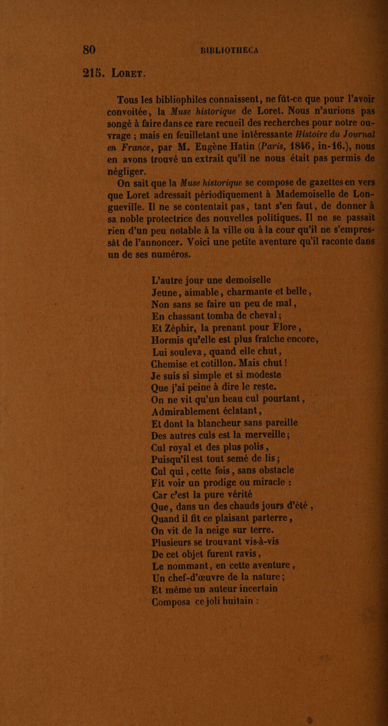 80 BIBLIOTHECA 215. Lorer. Tous les bibliophiles connaissent, ne fût-ce que pour lavoir M convoitée, la Muse historique de Loret. Nous n’aurions pass songé à faire dans ce rare recueil des recherches pour notre ou-« vrage ; mais en feuilletant une intéressante Histoire du Journal en France, par M. Eugène Hatin (Paris, 1846, in-16.), nous, en avons trouvé un extrait qu’il ne nous était pas permis dei négliger. ; On sait que la Muse historique se compose de gazettes en vers que Loret adressait périodiquement à Mademoiselle de Lon gueville. Il ne se contentait pas, tant s’en faut, de donner àa4 sa noble protectrice des nouvelles politiques. Il ne se passait | rien d’un peu notable à la ville ou à la cour qu’il ne s’empres- sât de l’annoncer. Voici une petite aventure qu il raconte dans. % un de ses numéros. | L'autre jour une demoiselle Jeune, aimable, charmante et belle, Non sans se faire un peu de mal, En chassant tomba de cheval ; Et Zéphir, la prenant pour Flore, Hormis qu’elle est plus fraîche encore, Lui souleva, quand elle chut, Chemise et cotillon. Mais chut ! Je suis si simple et si modeste Que j'ai pré à dire le reste. On ne vit qu’un beau cul pourtant , Admirablement éclatant, Et dont la blancheur sans pareille Des autres culs est la merveille; Cul royal et des plus polis, Puisqu’il est tout semé de lis ; Cul qui , cette fois , sans obstacle Fit voir un prodige ou miracle : Car c’est la pure vérité Que, dans un des chauds jours d'été , Quand il fit ce plaisant parterre, On vit de la neige sur terre. : Plusieurs se trouvant vis-à-vis LES De cet objet furent ravis, | Le nommant, en cette aventure, Un chef-d'œuvre de la nature; Et même un auteur incertain * Composa ce joli huitain :