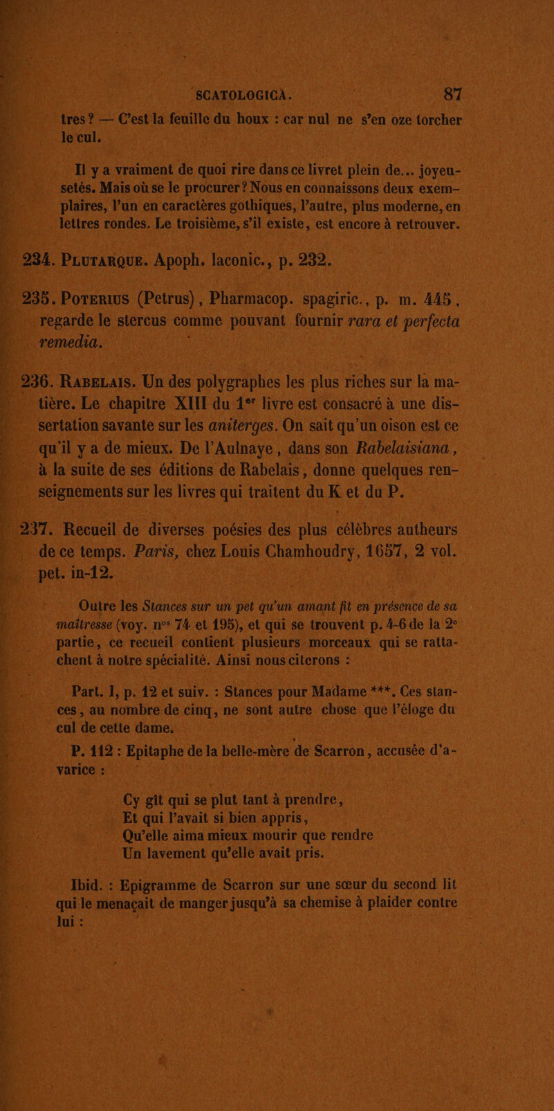 - A FE er SCATOLOGICA.. ne 87 tres ? — C’est la feuille du houx : car nul ne s’en oze torcher le cul. Il y a vraiment de quoi rire dans ce livret plein de. joyeu- setés, Mais où se le procurer ? Nous en connaissons deux exem- plaires, l’un en caractères gothiques, l’autre, plus moderne, en lettres rondes. Le troisième, s’il existe, est encore à retrouver. 234. PLUTARQUE. Apoph. laconic., p. 232. regarde le stercus comme pouvant fournir rara et perfecta remedia. * tière. Le chapitre XIIE du 1°! livre est consacré à une dis- sertation savante sur les antterges. On sait qu'un oison est ce qu'il y a de mieux. De l’Aulnaye, dans son Rabelaisiana, à la suite de ses éditions de Rabelais, donne quelques ren- seignements sur les livres qui traitent du K et du P. _ de ce temps. Paris, chez Louis Chamhoudry, 1657, 2 vol. pet. m-12. Outre les Stances sur un pet qu'un amant fit en présence de sa maîtresse (voy. n° 74 el 195), et qui se trouvent p. 4-6 de la 2° partie, ce recueil contient plusieurs morceaux qui se ratta- chent à notre spécialité. Ainsi nous citerons : Part. I, p. 12 et suiv. : Stances pour Madame ***, Ces stan- ces, au nombre de cinq, ne sont autre chose que l’éloge du cul de cette dame. | P. 112: Epitaphe de la belle-mère de Scarron, accusée d'a- varice : Cy gît qui se plut tant à prendre, Et qui l'avait si bien appris, Qu’elle aima mieux mourir que rendre Un lavement qu’elle avait pris. Ibid. : Epigramme de Scarron sur une sœur du second lit qui le menaçail de manger jusqu’à sa chemise à plaider contre Jui :