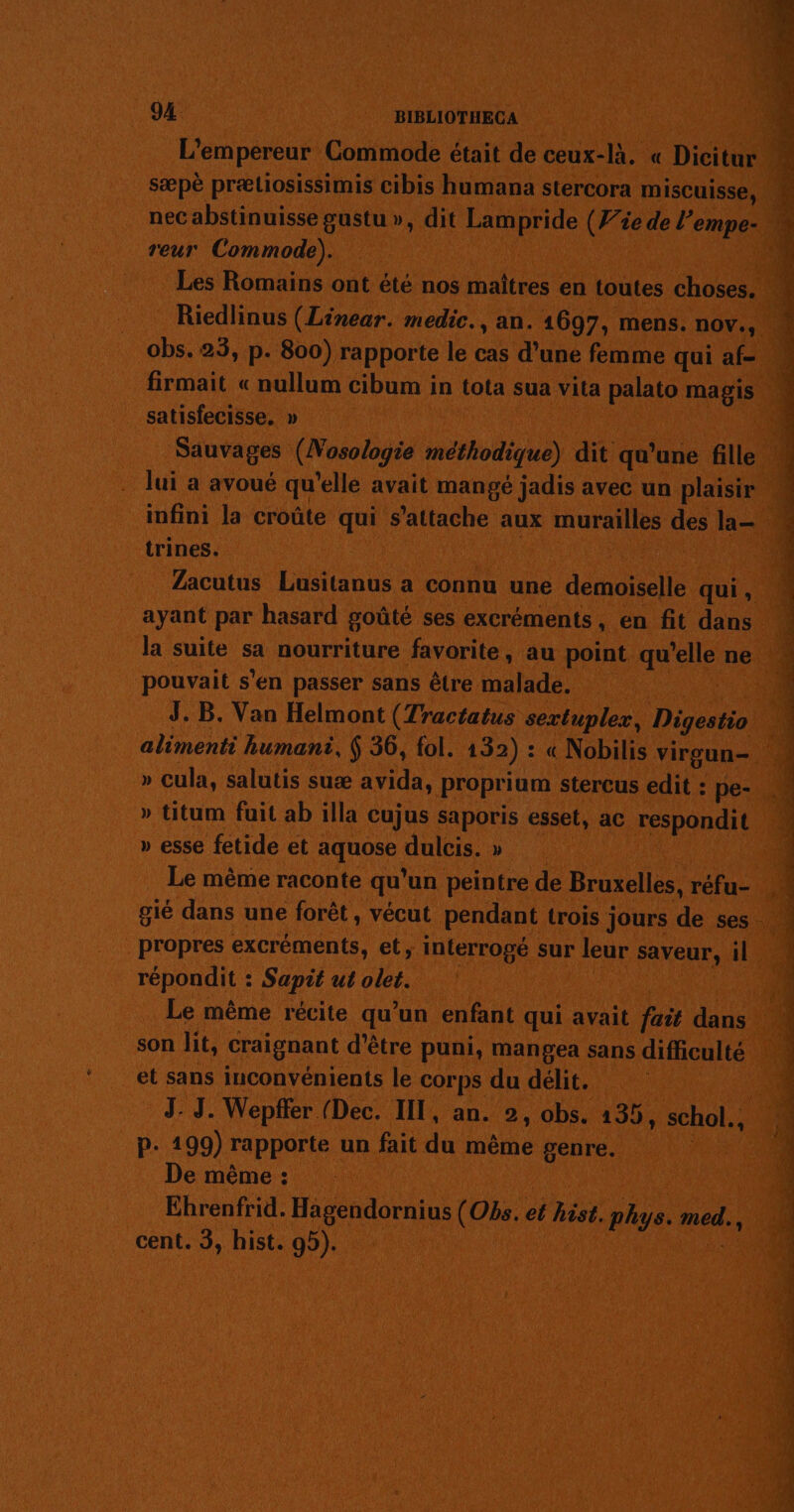 94. BIBLIOTHECA L'empereur Commode était de ceux-là. « Dicitur nec abstinuisse gustu », dit Lampride (Wie de l’empe- reur Commode). | Les Romains ont été nos maîtres en toutes choses. Riedlinus (Linear. medic., an. 1697, mens. nov., obs. 23, p. 800) rapporte le cas d’une femme qui af- satisfecisse. » | Sauvages (Nosoloyie méthodique) dit qu'une fille lui a avoué qu'elle avait mangé jadis avec un plaisir trines. | | Zacutus Lusitanus a connu une demoiselle qui, ayant par hasard goûté ses excréments, en fit dans la suite sa nourriture favorite, au point qu’elle ne pouvait s'en passer sans être malade. | J. B. Van Helmont (Tractatus sextuplex, Digestio » cula, salutis suæ avida, proprium stercus edit : pe- » titum fuit ab illa cujus saporis esset, ac respondit » esse fetide et aquose dulcis. » | . Le même raconte qu'un peintre de Bruxelles, réfu- propres excréments, et, interrogé sur leur saveur, il répondit : Sapit ut olet. son lit, craignant d’être puni, mangea sans difficulté et sans inconvénients le corps du délit. P. 199) rapporte un fait du même genre. e même : | Ehrenfrid. Hagendornius (Obs. et hist. phys. med. cent. 3, hist. 95). | ie Sr tn Red ne TU arcs nl ne TT RC RS NES |