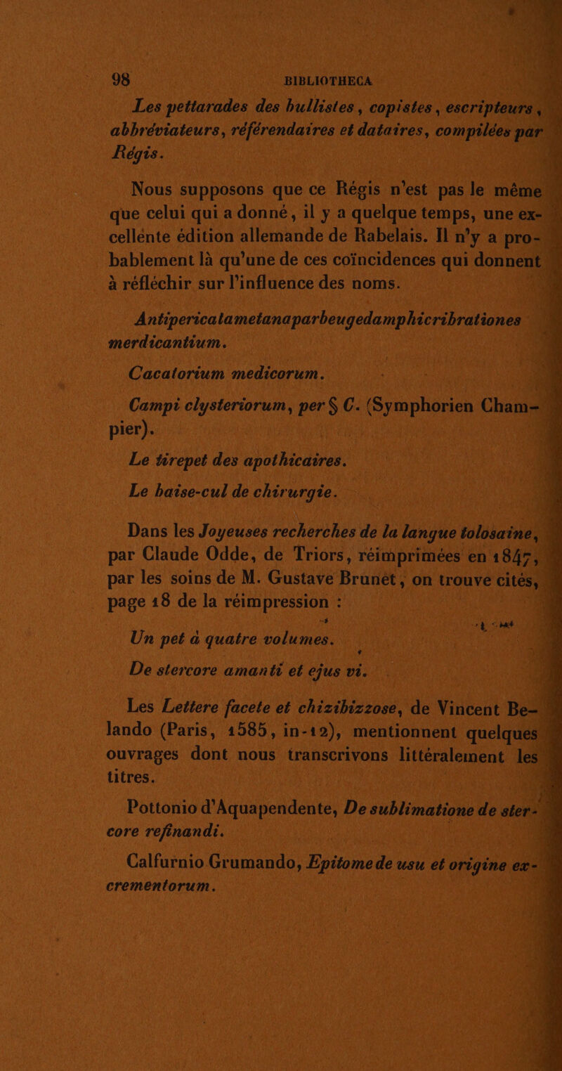 98 BIBLIOTHECA Les pettarades des hullistes, copistes, mont abbréviateurs, référendaires et dataires, compilées par Régis. Nous supposons que ce Régis n'est pas le même. que celui qui a donné, il y a M po (FES, une ex- w cellente édition allemande de Rabelais. Il n’y a pro- É. bablement là qu’une de ces coïncidences qui donnent à réfléchir sur l'influence des noms. afiperscala mean parheutelane ee | merdicantium. Cacatorium medicorum. pier). Le tirepet des bide Le baise-cul de chirurgie. Dans les Joyeuses recherches de la langue tolosaine, \ par Claude Odde, de Triors, réimprimées en 1847, par les soins de M. Gustave Brunét, on trouve cités) 2 page 18 de la RDC : 1 À Le Un pet a quatre ie pu De stercore amanti et ejus vi. lando (Paris, 1585, in- ne mentionnent ee ouvrages dont nous transcrivons littéralement les 4 titres. es Pottonio d'Aqua Scideute De sublimatione de ter d. core refinandi. à Calfurnio Grumando, Epitome de usu et origine ex 4 crementorum. “1