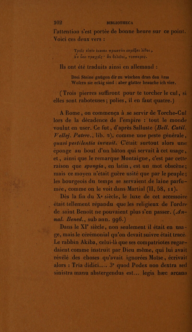 102 BIBLIOTHECA l’attention s’est portée de bonne heure sur ce point. Voici ces deux vers : FRAC etaiy ixœvot ne cxuiéat for, AY do roæysic dv dsdelot, Teccupec. Ils ont été traduits ainsi en allemand : Drei Steine gnügen dir zu wischen dran den Arss Wofern sie eckig sind : aber glatter brauche ich vier. (Trois pierres sufhront pour te torcher le cul, si elles sont raboteuses ; polies , il en faut quatre.) voulut en user. Ce fut, d’après Salluste (Bell. Catil. éponge au bout d’un bâton qui servait à cet usage, mée, comme on le voit dans Martial (IT, 58, 14). nal. Bened., sub ann. 996.) . Dans le X[° siècle, non seulement il était en usa- ge, mais le cérémonial qu’on devait suivre était tracé. daient comme instruit par Dieu même, qui lui avait révélé des choses qu'avait ignorées Moïse, écrivait alors : Tria didici.... 3° quod Podex non dextra sed . y * Éd à: Ro nb NS LS CR PT Er, 0 PC A OP EE 2 CE NT PS US PSE, Ste: RAR TE ee Lie Jen UN RÉ à D bee Rp NT PO A Re à PNR