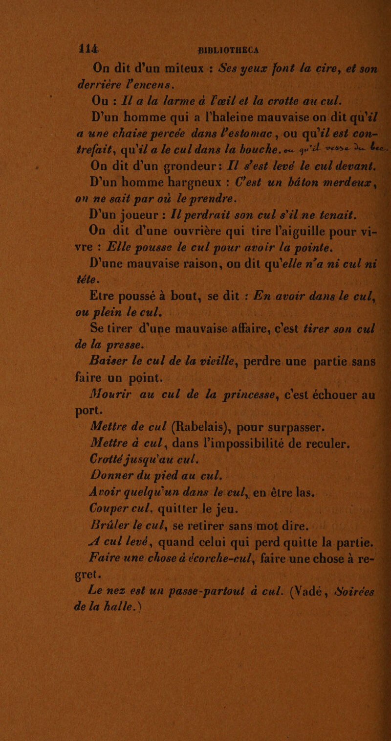 414 BIBLIOTHECA On dit d’un miteux : Se ce geur pe la cire, et son. derrière l’encens. 1000 Ou : I a la larme a T œil et la crotte au Qu D'un homme qui a l’haleine mauvaise.on dit qu 1 a une chaise percée dans l'estomac, ou qu'il est con- ; trefait, qu'il a le cul dans la He ou qu'il vese de. +4 On dit d'un grondeur: Il s’est levé le cul devant. D'un homme hargneux : C'est un béton merdeux, ‘4 on ne sait par ou le prendre. D'un joueur : 1! perdrait son cul s'ilne tenait. On dit d’une ouvrière qui tire l'aiguille pour vi vre : Elle pousse le cul pour avoir la pores É: D'une mauvaise raison, on qi qu'elle n’a ni cul ni | ÿ téle. Etre poussé à bout, se dit : En avoir dans le cul, É ou plein le cul. 540 Se tirer d'une mauvaise affaire, c'est free son oué 72 de la presse. Baiser le cul de la Mille ae une partie. sans | faire un point. | ù Mourir au cul de La pren c'est échouer au. port. Mettre de cul (Rabelais), pour surpasser. Mettre à cul, dans l'impossibilité de reculer. Crotté jusqu'au cul. Donner du pied au cul. Avoir quelqu'un dans le:cul, en être ue Couper cul, quitter le jeu. À Brüler le cul, se retirer sans mot dire. . A cul levé, quand celui qui perd quitte la partie. M Faire une chose a écorche-cul, faire une chose à re- gret. t 4 Le nez est un dass: parioul | a cul. (Nadé, Soëréen 4 de la halle.) dur. 72 sm = ss Pa Sr = LA Re AT