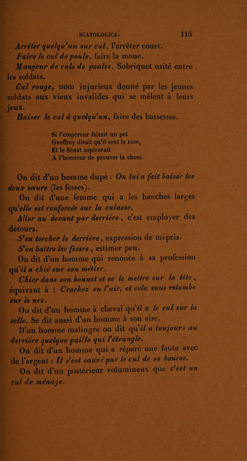 ni SCATOLOGICA. 115 à Arréter quelqu'un sur cul, l'arrêter court. a Faire le cul de poule, faire la moue. “ Mangeur de culs de poules. Sobriquet usité entre | les soldats. | ‘ Cul rouge, nom injurieux donné par les jeunes soldats aux vieux invalides qui se mêlent à leurs ii jeux. de | + Baiser le cul à quelqu” un, faire des bassesses. No: k | 4 | Si l’empereur faisait un pet ‘5 . Geoffroy dirait qu’il sent la rose, 4 Et le Sénat aspirerait 4 A l'honneur de Ro la chose. Ondit dun homme de: : On lui a fait baiser les ÿ deux sœurs (les fesses). . On dit d’une femme qui a 1 aeués larges qu’ elle est renforcée sur la culasse. ; Ÿ Aller au devant par derrière, c'est employer des Ddétours. à S’en torcher le derrière, expression de épris: “3 S'en battre les fesses , estimer peu. …._ On dit d’un homme qui renonce à sa profession qu'il a chié sur son métier. Chier dans son bonnet et se le meltre sur da léte , équivaut à : Crachez en l'air, et cela vous retombe sur le nez. . On dit d'un homme à cheval qu “il a le cul sur la … selle. Se dit aussi d’un homme à son aise. D'un homme malingre on dit qu'é/ a toujours au derrière quelque paille qui l'étrangle. On dit d’un homme qui a réparé une faute avec … de l'argent : I/ s’est sauve par le cul de sa bourse. + On dit d'un postérieur volumineux que cest : un cul de ménage. ne RTE PE ARRET ee REZ (Te, S € LE A RE ras ed se &gt; PE EME ET