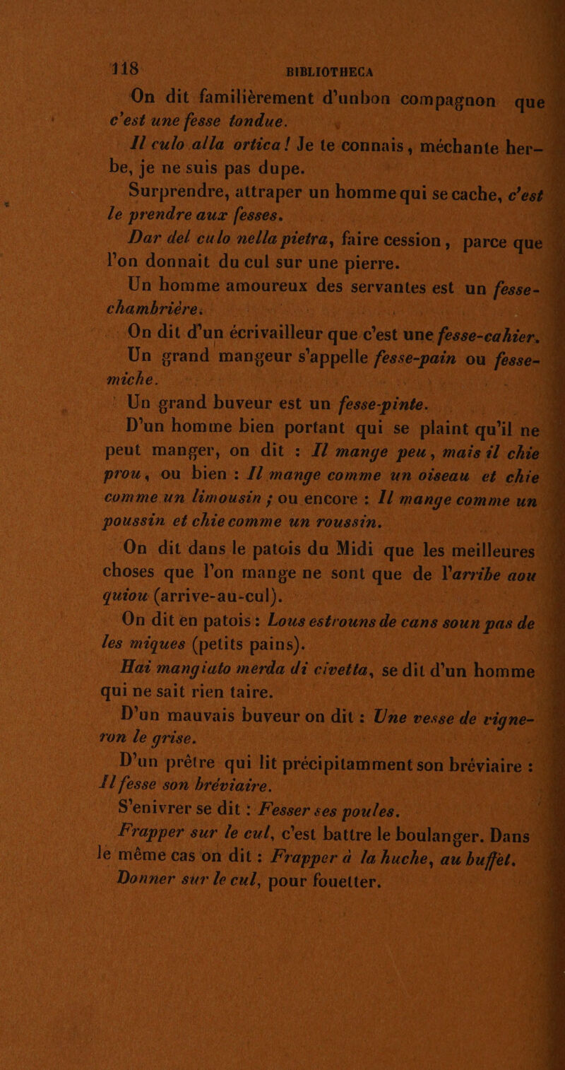 On dit familièrement d’unbon Fos quel À c’est une fesse tondue. ÿ | {l culo alla ortica ! Je te connais, mechante ben 4 Fa je ne suis pas dupe. | ’ Surprendre, attraper un homme ie se cache, c’est” le prendre aux fesses. | 1 Dar del culo nella pietra, faire cession, parce Qi 4 l’on donnait du cul sur une pierre. 3 Un homme amoureux des servantes est un fesse- 4 chambrière: : Lace 0) : On dit d’un none que c'est une PAU L. Un grand mangeur HR ee ou fesse- rene Pr E | ni : Un grand buveur est un Pa pinte. FAR D'un homme bien portant qui se plaint qu xl ne » peut manger, on dit : I! mange peu, mais il chiew prou, ou bien : {! mange comme un oïseau et chie « commeun limousin ; ou encore : [l mange comme un poussin el chiecomme un roussin. On dit dans le patois du Midi que les meilleures N choses que l’on mar ne sont que de l'arribe aou À quiou (arrive-au-cul). 17 4 On dit en patois: Lous estrouns de cans soun pee de Le les miques (petits pains). 1108 Hai mang éuto merda di civetla, se dit d'un homme ï ‘ qui ne sait rien taire. | | À D'un mauvais buveur on dit : co. vesse à vigne- ron le grise. | 0 D'un prêtre qui lit précipitamment son bréviaire : ‘4 ; Il fesse son bréviaire. 4 S'enivrer se dit : Fesser ses poules. ‘11 Frapper sur le cul, c'est battre le boulanger. Dans 4 le même cas on dit: Frapper à la huche, au Me de 1 Donner sur le cul, pour fouetter. D.