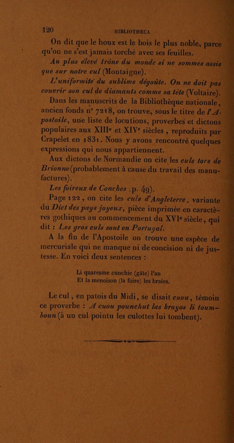 On dit que le houx est le bois le plus noble. parce 1 qu ’on ne s’est jamais torché avec ses feuilles. Au plus élevé irône du monde si ne sommes assis que sur notre cul (Montaigne), L’ uniformite du sublime dégoûte. On ne doit pas _ couvrir son cul de diamants comme sa tète (Voltaire). « Dans les manuscrits de la Bibliothèque nationale. 4 ancien fonds n° 7218, on trouve, sous le titre de ? 4 postoile, une liste de locutions, proverbes et dictons M populaires aux XIIe et XIV* siècles , reproduits par Crapelet en 1831. Nous y avons rencontré quelques expressions qui nous appartiennent. Ne Aux dictons de Normandie on cite les culs tors de’ Brionne (probablement à à cause du travail des manu- _ factures). Les foireux de Conches p. ou Page 122 , on cite les ewts d'Angleterre, variante. . du Dict des pays joyeux, pièce imprimée en caractè- M res gothiques au commencement du XVIe siècle, qi dit : Les gros culs sont en Portugal. ; À la fin de l’Apostoile on trouve une espèce dei 4 mercuriale qui ne manque ni de concision ni de Jus tesse. En voici deux sentences : Li quaresme cunchie (gate) l’an Et la menoison (la foire) les braies, Le cul , en patois du Midi, se disait cuou, témoin j _ce proverbe : 4 cuou pounchut las brayos k toum- bou de un cul ponte À les culottes lui tombent): :71 TS € © 0 —