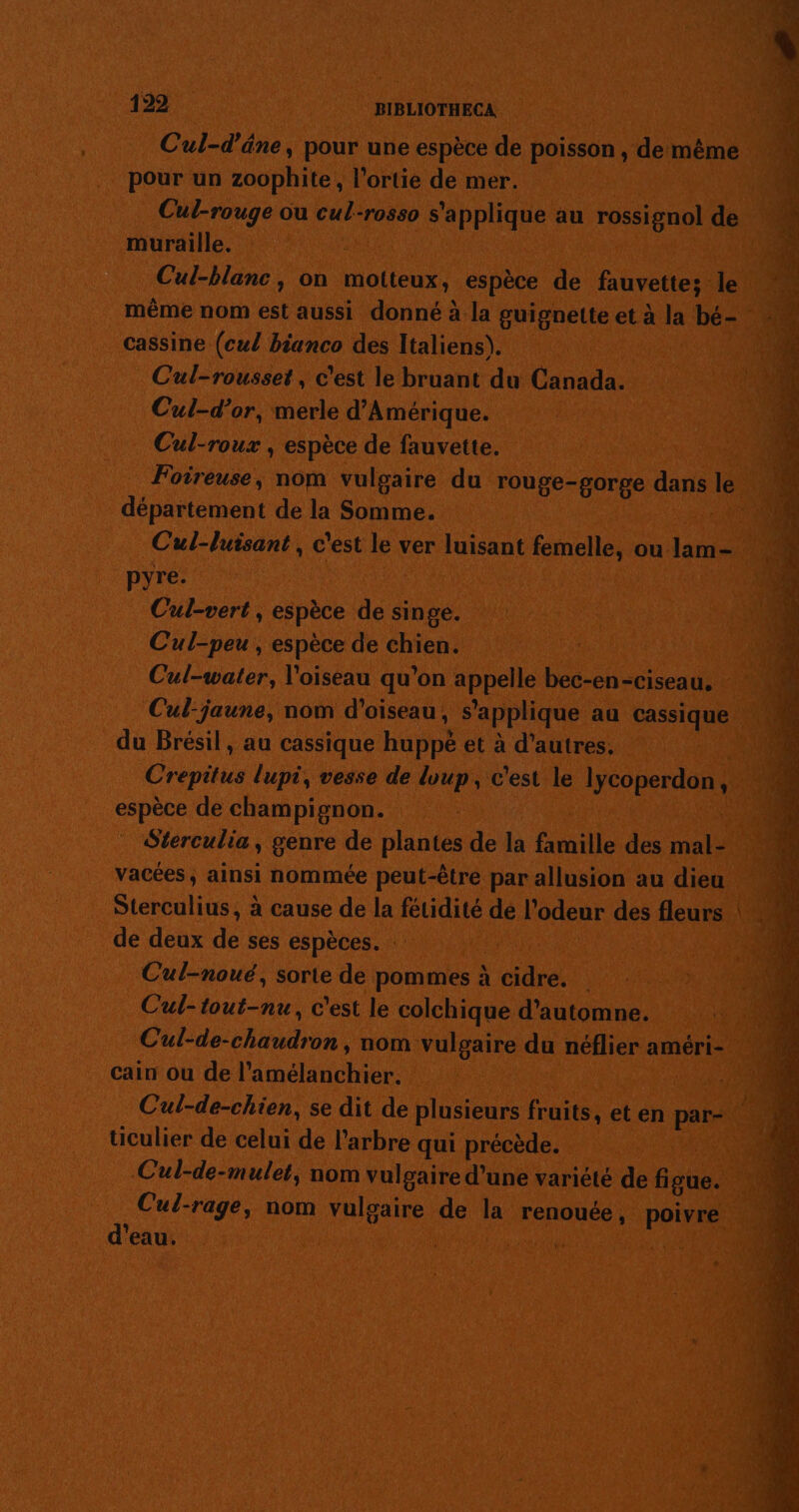 pour un zoophite, l’ortie de mer. Cul-rouge ou cul-rosso s'applique au rossignol de muraille. | Cul-blanc, on motteux, espèce de fauvette; le cassine (cw/ bianco des Italiens). Cul-rousset, c'est le bruant du Canada. Cul-d’or, merle d'Amérique. Cul-roux , espèce de fauvette. département de la Somme. Cul-luisant, c'est le ver luisant femelle, ou lam- pyre. | | Cul-vert , espèce de singe. Cul-peu , espèce de chien. Cul-water, l'oiseau qu'on appelle bec-en-ciseau, Cul-jaune, nom d'oiseau, s'applique au cassique du Brésil, au cassique huppè et à d’autres. espèce de champignon. vacées, ainsi nommée peut-être par allusion au dieu de deux de ses espèces. : Fe Cul-noué, sorte de pommes à cidre. Cul-tout-nu, c'est le colchique d'automne, Cain ou de l’amélanchier. Cul-de-chien, se dit de plusieurs fruits, et en par- ticulier de celui de l'arbre qui précède. | Cul-de-mulet, nom vulgaire d’une variété de figue. J d'eau. DE