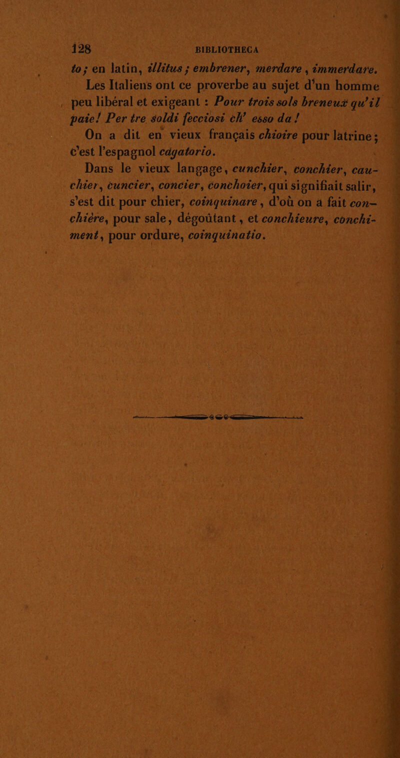 QE Le SE NERSATASE RE to; en latin, t/litus ; embrener, merdare , immerdare,. Les Italiens ont ce proverbe au sujet d'un homme peu libéral et exigeant : Pour trois sols breneux qu’il ? paie! Per tre soldi fecciosi ch esso da ! 11 On à dit en vieux français chiotre pour latrine ; : c'est l’es pagnol cdgatorio. ( Dans le vieux langage, cunchier, conchier, cau- chier, cuncier, concier, éonchoier, qui signifiait salir, s’est dit pour chier, coinquinare, d’où on à fait con chière, pour sale, dégoütant , et conchieure, conchi- : ment, pour ordure, coinquinatio. | Fe | ; a. nn € © © ne + in # ne ab FPFE è De a 7 Did de “x ne &amp; DRE CENT TT NOT LR ROUE US TS A SU EN ME Te EX