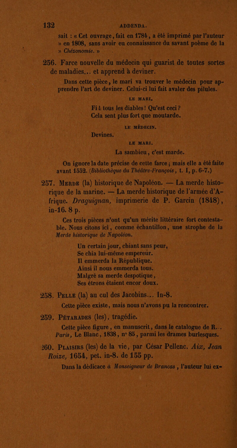 sait : « Cet ouvrage, fait en 178%, a été imprimé par l’auteur » en 1808, sans avoir eu connaissance du savant poème de la » Chézonomie. » 256. Farce nouvelle du médecin qui guarist de toutes sortes de maladies. et apprend à deviner. Dans cette pièce, le mari va trouver le médecin pour ap- prendre l’art de deviner. Celui-ci lui fait avaler des pilules. LE MARI. Fi£ tous les diables! Qu'est ceci ? Cela sent plus fort que moutarde. LE MÉDECIN. Devines. LE MARI. La sambicu, c’est marde. ( On ignore la date précise de cette farce ; mais elle a été faite avant 1552. (Bibliothèque du Théâtre-François , t. E, p. 6-7.) 957. MeRve (la) historique de Napoléon. — La merde histo- rique de la marine. — La merde historique de l'armée d’A- frique. Draguignan, imprimerie de P. Garcin An ca in-16. 8 p. Ces trois pièces n’ont qu’un mérite littéraire fort contesta- ble. Nous citons ici, comme échantillon, une strophe de la Merde historique de Napoléon. Un certain jour, chiant sans peur, Se chia lui-même empereur. Il emmerda la République. Ainsi il nous emmerda tous. Malgré sa merde despotique, Ses étrons étaient encor doux. 258. PeLLe (la) au cul des Jacobins... [n-8. Cette pièce existe, mais nous n’avons pu la rencontrer. 259. PÉTARADES (les), tragédie. Cette pièce figure , en manuscrit, dans le catalogue de R... Paris, Le Blanc, 1838, n° 85, parmi les drames burlesques. 260. Pzaisims (les) de la vie, par César Pellenc. Aix, Jean Roize, 1654, pet. in-8. de 155 pp. Dans la dédicace à Monseigneur de Brancas , l’auteur lui ex=