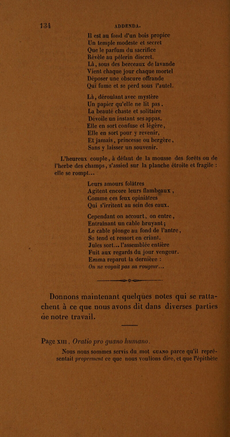 Il est au fond d’un bois propice Un temple modeste et secret Que le parfum du sacrifice Révèle au pélerin discret. Là, sous des berceaux de lavande Vient chaque jour chaque mortel Déposer une obscure offrande Qui fume et se perd sous l’autel. Là, déroulant avec mystère Un papier qu’elle ne lit pas. La beauté chaste et solitaire Dévoile un instant ses appas. Elle en sort confuse et légère, Elle en sort pour y revenir, Et jamais, princesse ou bergère, Sans y laisser un souvenir. L’heureux couple, à défaut de la mousse des forêts ou de l’herbe des champs, s’assied sur la planche étroite et fragile : elle se 7. ds Leurs amours folâtres Agitent encore leurs flambeaux , Comme ces feux opiniâtres Qui s’irritent au sein des eaux. Cependant on accourt, on entre, Entrainant un cable bruyant ; Le cable plonge au fond de l’antre, Se tend et ressort en criant. Jules sort. l’assembiée entière Fuit aux regards du jour vengeur. Emma reparut la dernière : On ne voyait pas sa rougeur… (© me chent à ce que nous avons dit dans diverses parties de notre travail. Page x, Oratio pro quano humano. Nous nous sommes servis du mot ‘GvANo parce qu’il repré- sentait proprement ce que nous voulions dire, et que Pépithète e sx PE ASE M to = je orné Le pou 4 CE EE LT or RE + he Re À Dm re Se RE Te M PTE D er EX . pr En Re #1