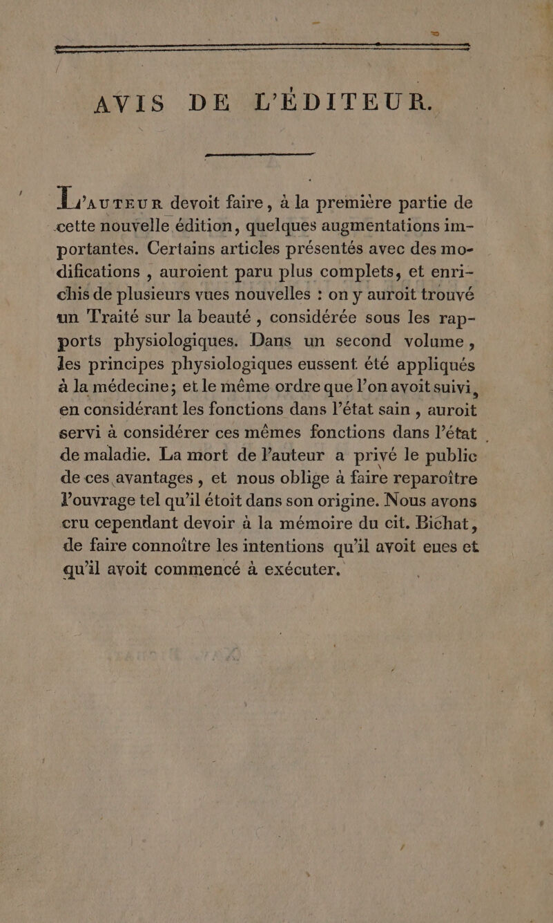 AVIS DE L'ÉDITEUR. Lraureur devoit faire, à la première partie de cette nouvelle édition, quelques augmentations im- portantes. Certains articles présentés avec des mo- difications , auroïent paru plus complets, et enri- chis de plusieurs vues nouvelles : on y auroït trouvé un Traité sur la beauté , considérée sous les rap- ports physiologiques. Dans un second volume, les principes physiologiques eussent. été appliqués à la médecine; et le même ordre que l’on avoit suivi, en considérant les fonctions dans l’état sain , auroit servi à considérer ces mêmes fonctions dans l’état de maladie. La mort de l'auteur a privé le public de ces avantages , et nous oblige à faire reparoître l’ouvrage tel qu’il étoit dans son origine. Nous avons cru cependant devoir à la mémoire du cit. Bichat, de faire connoître les intentions qu'il avoit eues et qu'il avoit commencé à exécuter.