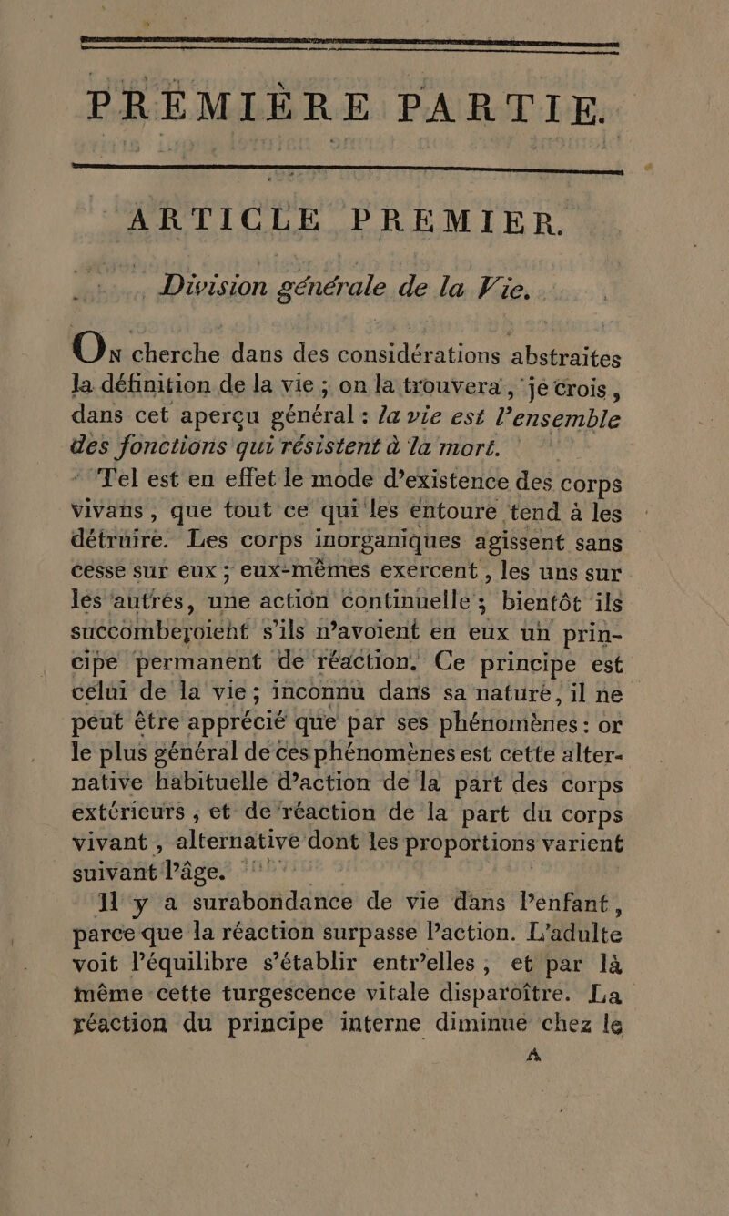 mans ph, PREMIÈRE PARTIE. ARTICLE PREMIER. Division générale de la Vie. . OO: cherche dans des considérations abstraites Ja définition de la vie ; on la trouvera , je crois, dans cet aperçu général : la vie est l’ensemble ee Jonctions qui résistent à la mort. qi ‘Tel est en effet le mode d'existence des corps vivañs, que tout ce qui les entoure ‘tend à les détruire. Les corps inorganiques agissent sans cesse sur eux ; eux-mêmes exercent , les uns sur jés autrés, te action continuelle ; bientôt 1ls succombeyoïeht s'ils n’avoient en eux un prin- cipe permanent de réaction. Ce principe est célui de la vie; inconnu dans sa nature, il ne peut être apprécié que par ses phénomènes : ox le plus général de ces phénomènes est cette alter- native habituelle daction de la part des corps extérieurs ; et de ‘réaction de la part du Corps _ vivant, alternative dont les proportions varient suivant l’âge. ‘ Hya surabondance de vie dans Penfant, parce que la réaction surpasse Paction. L'adulte voit l’équilibre s'établir entr’elles, et par là imnême cette turgescence vitale disparoître. La réaction du principe interne diminue chez le A