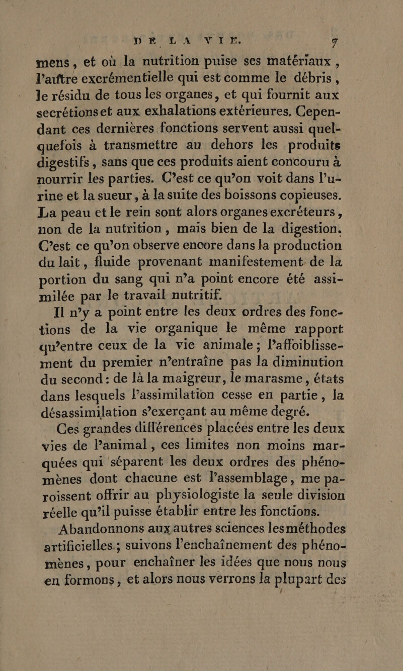 mens, ef où la nutrition puise ses matériaux , l’aûtre excrémentielle qui est comme le débris, le résidu de tous les organes, et qui fournit aux secrétionset aux exhalations extérieures, Cepen- dant ces dernières fonctions servent aussi quel- quefois à transmettre au dehors les produits digestifs, sans que ces produits aient concouru à nourrir les parties. C’est ce qu’on voit dans l’u- rine et la sueur, à la suite des boissons copieuses. La peau et le rein sont alors organes excréteurs, non de la nutrition, mais bien de la digestion. C’est ce qu’on observe encore dans la production du lait, fluide provenant manifestement. de la portion du sang qui wa point encore été assi- milée par le travail nutritif. Il n’y a point entre les deux ordres des fonc- tions de la vie organique le même rapport qu’entre ceux de la vie animale; Pafloiblisse- ment du premier n’entraîne pas la diminution du second : de là la maigreur, le marasme, états dans lesquels l’assimilation cesse en partie, la désassimilation s’exercant au même degré. Ces grandes différences placées entre les deux vies de l’animal , ces limites non moins mar- quées qui séparent les deux ordres des phéno- mènes dont chacune est l'assemblage, me pa- roissent offrir au physiologiste la seule division réelle qu’il puisse établir entre tes fonctions. Abandonnons aux autres sciences lesméthodes artificielles.; suivons l’enchaînement des phéno- mènes, pour enchaîner les idées que nous nous en formons, et alors nous verrons la plupart des { :