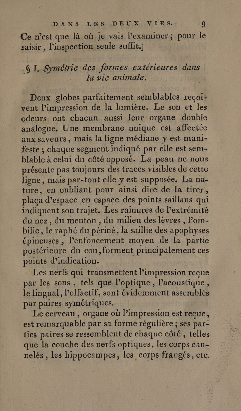 Ce n’est que là où je vais lexaminer; pour le saisir , l'inspection seule suffit. 6h Symétrie des Jormes extérieures dans la vie animale. Deux globes parfaitement semblables recoi: vent l’impression de la lumière. Le son et les odeurs ont chacun aussi leur organe double analogue, Une membrane unique est affectée aux saveurs, mais la ligne médiane y est mani- feste ; chaque segment indiqué par elle est sem- blable à celui du côté opposé. La peau ne nous présente pas toujours des traces visibles de cette ligne, mais par-tout elle y est supposée, La na- ture, en oubliant pour ainsi dire de la tirer, placa d’espace en espace des points saillans qui indiquent son trajet. Les rainures de Pextrémité du nez, du menton, du milieu des lèvres , lom- bilic, le raphé du périné, la saillie des apophyses épineuses , Penfoncement moyen de la partie postérieure du cou,forment principalement ces points d'indication. Les nerfs qui transmettent l’impression reçue par les sons , tels que l’optique , l’acoustique, le lingual, Polfactif, sont évidemment assemblés par paires symétriques. Le cerveau , organe où l’impression est reçue, est remarquable par sa forme régulière ; ses par- ties paires se ressemblent de chaque côté, telles que la couche des nerfs optiques, les corps can- nelés , les hippocampes, les corps frangés, etc.