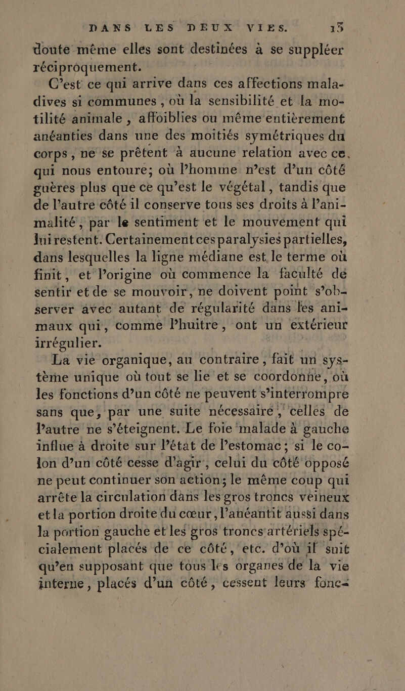 doute même elles sont destinées à se suppléer réciproquement. C’est ce qui arrive dans ces affections mala- dives si communes , où la sensibilité et La mo- tilité animale , affoiblies ou même entièrement anéanties dans une des moitiés symétriques du corps, ne se prêtent à aucune relation avec ce. qui nous entoure; où l’homme n’est d’un côté guères plus que ce qu’est le végétal, tandis que de l’autre côté 1l conserve tous ses droits à Pani- malité, par le sentiment et le mouvement qui luirestent. Certainement cesparalysies partielles, dans lesquelles la ligne médiane est le terme où finit, et l’origine où commence la faculté de sentir et de se mouvoir, ne doivent point s’ob- server avec autant de rés tlag its dans les ani- maux qui, comme Phuitre, ont un extérieur irrégulier. La vie organique, au contraire, fait un sys- tème unique où tout se lie et se CO ARE, où les fonctions d’un côté ne peuvent s interrompre sans que, de une suite nécessaire, cellés de Pautre ne s’éteignent. Le foie natdes à gauche influe à droite sur Pétat de estomac; si le co- lon d’un côté cesse d'agir, celui du côté opposé ne peut continuer sOn actiôn; le même coup qui arrête la circulation dans les gros troncs veineux etla portion droite du cœur, l’anéantit aussi dans la portion gauche et les gros troncs'artériels sp£- cialement placés de ce côté, etc. d’où il snit qu’en supposant que tous les organes de la vie interne, placés d’un côté, cessent leurs fonc