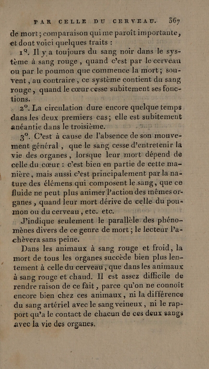 de mort; comparaison quime paroîtimportante, et dont voici quelques traits : 19, N'y a toujours du sang noir dans le Sys- tème à sang rouge, quand C’est par le cerveau ou par le poumon que commence la mort; sou- vent , au contraire, Ce système contient dt sang rouge, quand le cœur cesse subitement ses fonc- tions. | 2°. La circulation dure encore cique temps ei les deux premiers cas; elle est subitement anéantie dans le troisième. pt 3°. C’est à cause de l'absence dei son mouve- ment général , que le sang cesse d’entretenir la vie des organes, lorsque leur mort: dépend de celle du cœur : c’est bien en partie de cette ma- nière, mais aussi c’est principalement par la na- ture des élémens qui composent le sang, que ce fluide ne peut plus animer Paction des mêmes or- ganes , quand leur mort dérive de celle du pou- mon ou du cerveau , etc. etc. Jindique écuhatont le parallèle: des phéno- mènes divers de ce genre de mort ; le lecteur l’a- chèvera sans peine, | Dans les animaux à sang rouge et froid, la mort de tous les organes succède bien plus ln tement à celle du cerveau , que dans les animaux à sang rouge et chaud. Il est assez difficile de rendre raison de ce fait , parce qu’on ne connoît encore bien chez ces animaux, ni la différence du sang artériel avec le sang veineux, ni le rap- port qu’a le contact de chacun de ces deux sangs avec la vie des organes.