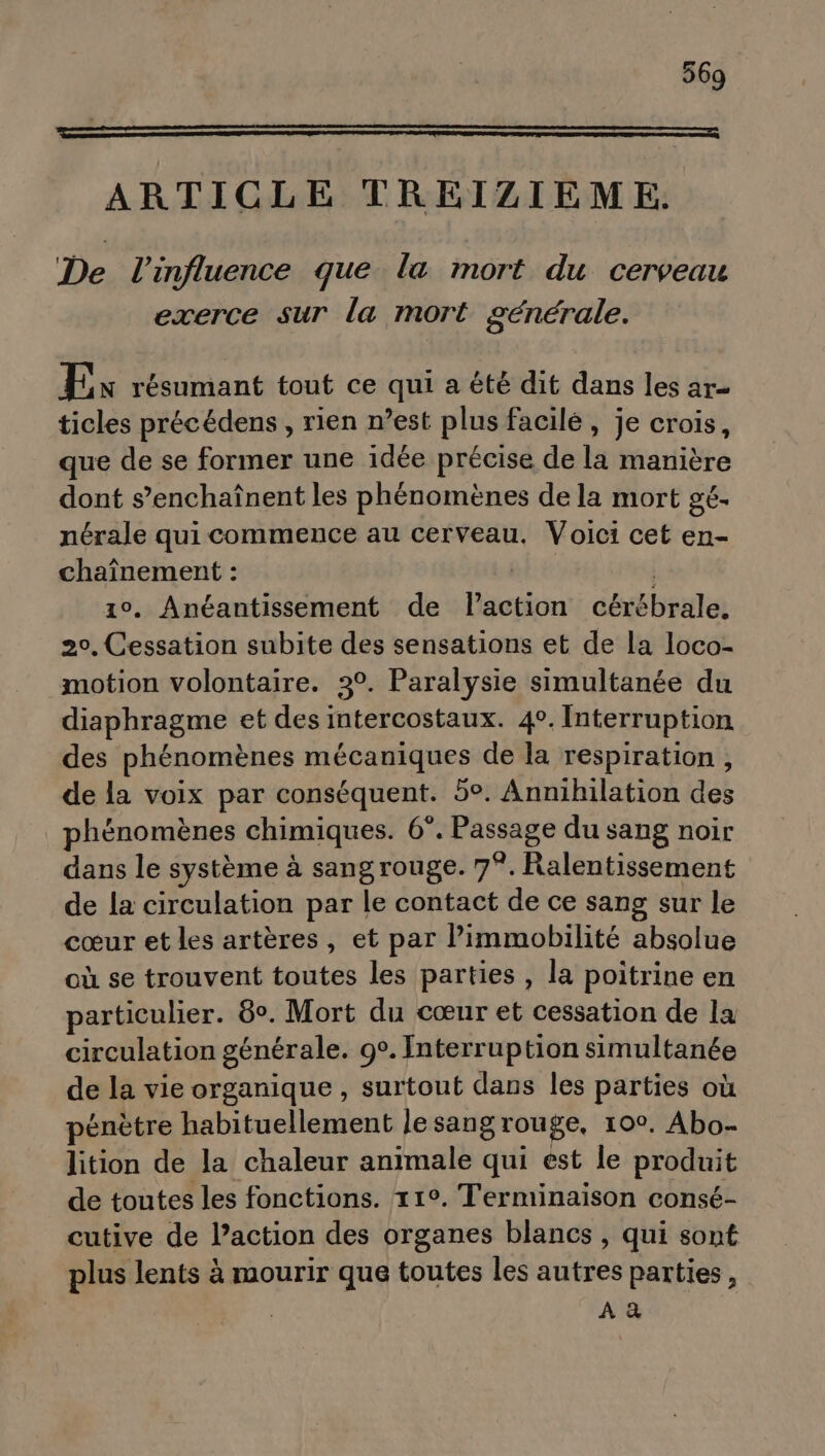 ARTICLE TREIZIEME,. De l'influence que la mort du cerveau exerce sur la mort générale. Ex résumant tout ce qui a été dit dans les ar ticles précédens , rien n’est plus facilé, je crois, que de se former une idée précise de la manière dont s’enchaînent les phénomènes de la mort gé. nérale qui commence au cerveau. Voici cet en- chaînement : | 10. Anéantissement de laction cérébrale. 20, Cessation subite des sensations et de la loco- motion volontaire. 3°. Paralysie simultanée du diaphragme et des intercostaux. 4°. Interruption des phénomènes mécaniques de la respiration, de la voix par conséquent. 5°. Annihilation des phénomènes chimiques. 6°. Passage du sang noir dans le système à sang rouge. 7°. Ralentissement de la circulation par le contact de ce sang sur le cœur et les artères, et par l’immobilité absolue où se trouvent toutes les parties , la poitrine en particulier. 8°. Mort du cœur et cessation de la circulation générale. 9°. Interruption simultanée de la vie organique , surtout dans les parties où pénètre habituellement le sang rouge, 10°. Abo- lition de la chaleur animale qui est le produit de toutes les fonctions. 11°. Terminaison consé- cutive de l’action des organes blancs , qui sont plus lents à mourir que toutes les autres parties, AR