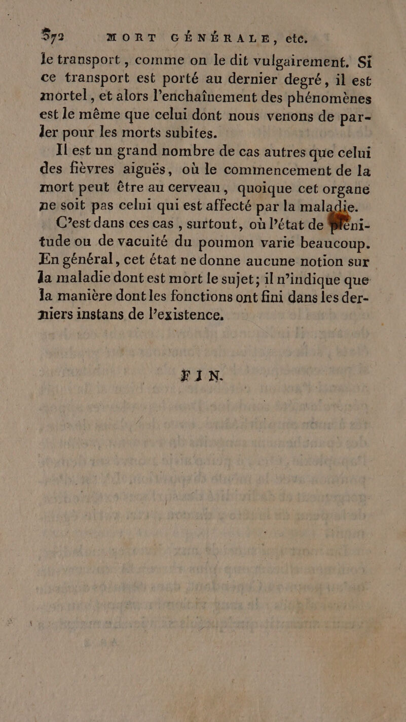 $y9 MORT GÉNÉRALE, etc. le transport , comme on le dit vulgairement. Si ce transport est porté au dérnier degré, il est mortel , et alors l’enchaînement des phénomènes est le même que celui dont nous venons de par- ler pour les morts subites. Il est un grand nombre de cas autres que celui des fièvres aiguës, où le commencement de la mort peut être au cerveau, quoique cet organe ne soit pas celui qui est affecté par la maladie. C’est dans ces cas , surtout, où l’état de Mféni- tude ou de vacuité du poumon varie beaucoup. En général, cet état ne donne aucune notion sur la maladie dont est mort le sujet ; 1l n’indique que la manière dont les fonctions ont fini dans les der- niers instans de l’existence. FIN.