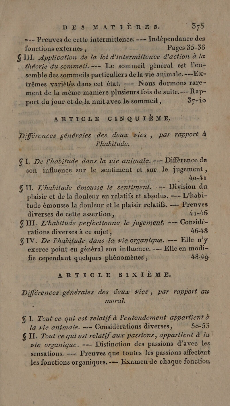 --- Preuves de cette intermittence. --- Indépendance des fonctions externes , | Pages 35-36 SI. Application de la loi d'intermittence d'action à la théorie du sommeil. -=- Le sommeil général est len- . semble des sommeils particuliers de la vie animale. ---Ex- trêmes variétés dans cet état. --- Nous dormons rare- ment de la même manière plusieurs fois de suite.-- Rap- port du jour etide;la nuit avec le sommeil, 37-40 ARTICLE CINQUIÈME. Différences générales des deux vies ; par rapport à 5 l'habitude. SI. De l’habitude dans la vie animale: --- Différence de son influence sur le sentiment et sur le jugement, de ÿ _ 4o-#1 Ç IT. Z’habitude émousse le sentiment. --- Division du plaisir et de la douleur en relatifs et absolus. --- L’habi- | tude émousse la douleur et le plaisir relatifs. --- Preuves diverses de cette assertion, 41-46 S III. Z’habitude perfectionne le jugement. --= Considé- rations diverses à ce sujet, 46-48 S IV. De l'habitude dans la vie organique. --- Elle n'y exerce point en général son influence. -— Elle en modi- fie cependant quelques phénomènes , | 48-49 ARTICLE SIXIÈME. Différences générales des deux vies, par rapport au moral, $ I. Tout ce qui est relatif à Pentendement appartient à la vie animale. --- Considérations diverses, 50-53 $ IL. Tout ce qui est relatif aux passions, appartient à la ) vie organique. -=- Vistinction des passions d'avec les sensations. -—- Preuves que toutes les passions affectent les fonctions organiques. -=- Examen de chaque fonction