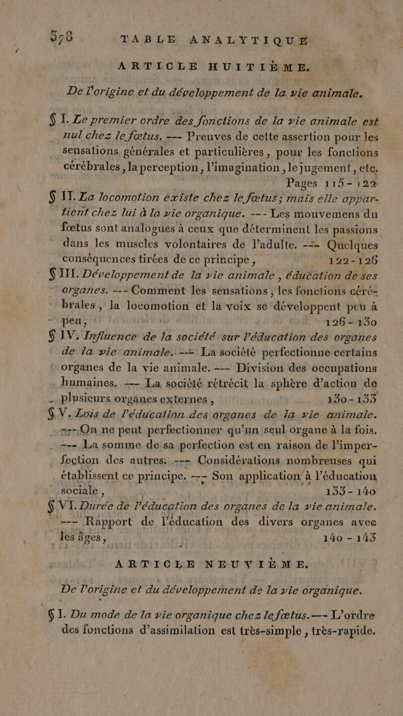 € be ‘4 L 2 650 TABLE ANALYTIQUE ARTICLE HUITIÈME. De origine et du développement de la vie animale. $ I Ze premier ordre des Jonctions de la vie animale est nul chez le fœtus. --- Preuves de cette assertion pour les sensations générales et particulières, poux les fonctions cérébrales , la perception, imagination , le jugement , etc. Pages 115-129 $ IT. Za locomotion existe chez le fœtus; mais elle appar. tient chez lui à la vie organique. --- Les mouvemens du fœtus sont analogues à ceux que déterminent Le passions dans les ttes volontaires de l'adulte. -= Quelques conséquences tirées de ce principe, Mo Ep $ III. Développement de la vie animale , éducation de ses organes. --- Comment les sensations, lé fonctions céré- brales, la locomotion et la voix se développent peu à peu, VSD à 126 - 130 $ 1V. Influence de la société sur l'éducation des organes de l&amp; vie animale. --= Ta société perfectionne certains organes de la vie animale. -- Division des occupations humaines. --- La socièté rétrécit la sphère d’action de . plusieurs organes externes , 150-133 $V.Zois de l'éducation des organes de la vie animale. nr- On ne peut perfectionner qu’un seul organe à la fois. --- La somme de sa perfection est en raison de l'imper- fection des autres: --- Considérations nombreuses qui établissent ce principe. -—- - Son application’ à l'éducation sociale , 155 - 140 $ VI. ue de l'éducation des organes de la vie animale. --- Rapport de l'éducation des divers organes avec Les âges, 140 - 143 6 ARTICLE NEUVIÈME. De l’origine et du développement de la vie organique. &lt; | $ I. Du mode de la vie organique chez lefœtus.---T/ordre des fonctions d’assimilation est très-simple , très-rapide.