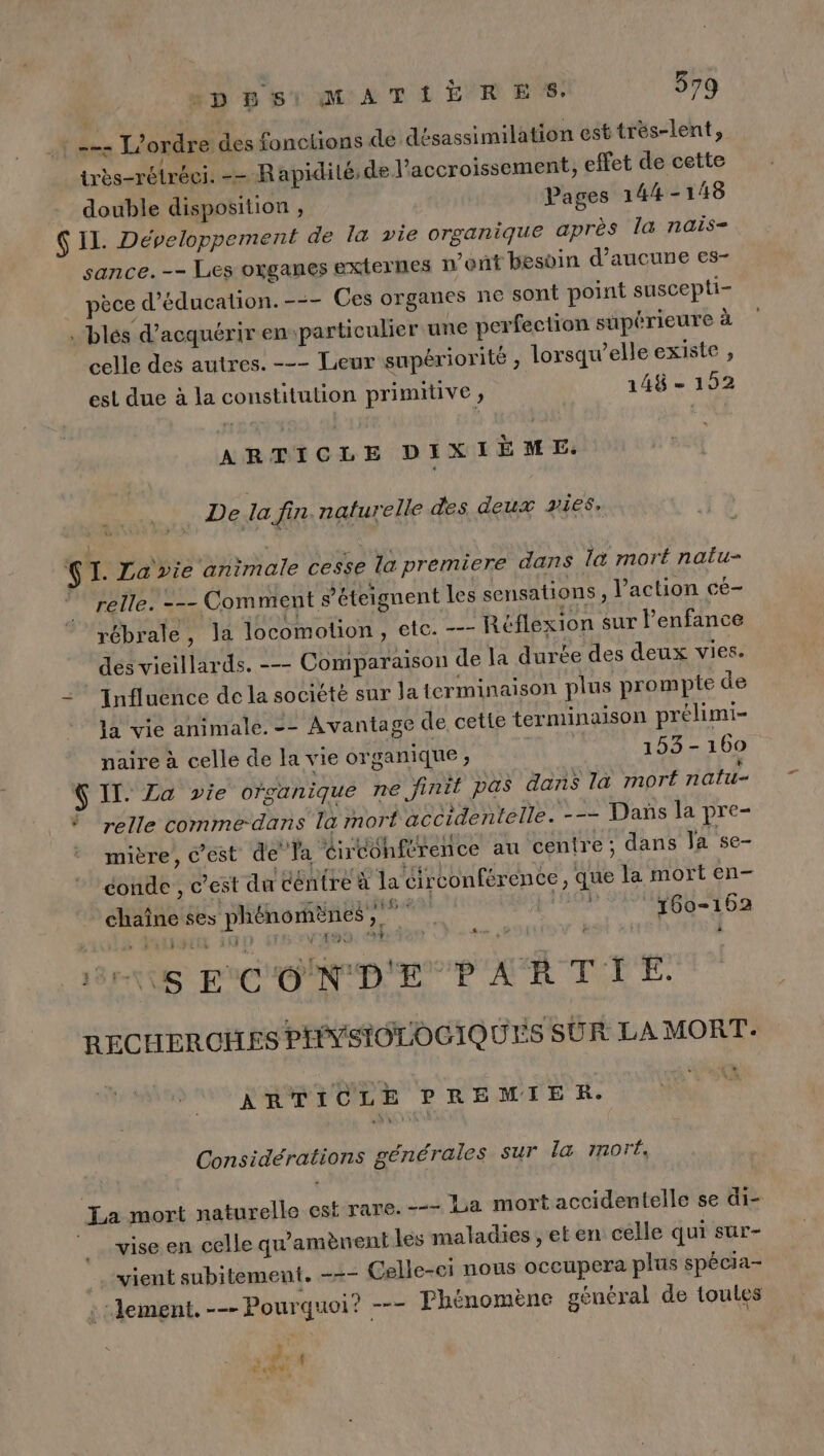 : === L'ordre des fonctions de désassimilation est très-lent, très-rétréci. -- Rapidilé,de Vaccroissement, effet de cette double disposition , Pages 144-148 Ç IL. Développement de la vie organique après la nais- sance.-- Les oxganes externes n’ont besoin d'aucune es- pèce d'éducation. --- Ces organes ne sont point suscepti- . blés d'acquérir enparticulier une perfection supérieure à celle des autres. --- Leur supériorité , lorsqu'elle existe , est due à la constitution primitive ; 148 - 192 ARTICLE DIXIÈME. FRE De la fin naturelle des deux yies, w QI. Za vie animale cesse la premiere dans la mort nalu- . relle. --- Comment s’éteignent les sensations, l’action cé- rébrale, la locomotion, etc. -—- Réflexion sur l'enfance des vieillards. --- Comparaison de la durée des deux vies. Influence de la société sur la terminaison plus prompte de la vie animale. -- Avantage de cette terminaison prélimi- naire à celle de la vie organique, 153-160 à | | TOLRUA “ $ II. £a vie organique ne finit pas dans la mort natu- À elle comme-dans la mort accidentelle. --= Dañs la pre- ON TE AO 1 sie 150 y LE (01 £ Pa à! mière, @est de’ fa Girconference au centre; dans Ja se- 4 4 tremper: Fri: ñ n 41 conde , c’est du centre à la circonférence , que la mort en- chaîne ses phénomènes, ME 160-162 4 $ ‘ # i 18ENTS FCO ND EP AR TTÉ: RECHEROHES PHYSIOLOGIQUES SUR LA MORT: ARTICLE PREMIER. Considérations générales sur la mor, La mort naturelle est rare. -—- La mort accidentelle se di- vise en celle qu'amènent les maladies, et en celle qui sur- vient subitement. -+- Celle-ci nous occupera plus spécia- : lement. --- Pourquoi? --- Phénomène général de toules Be  # ei ra