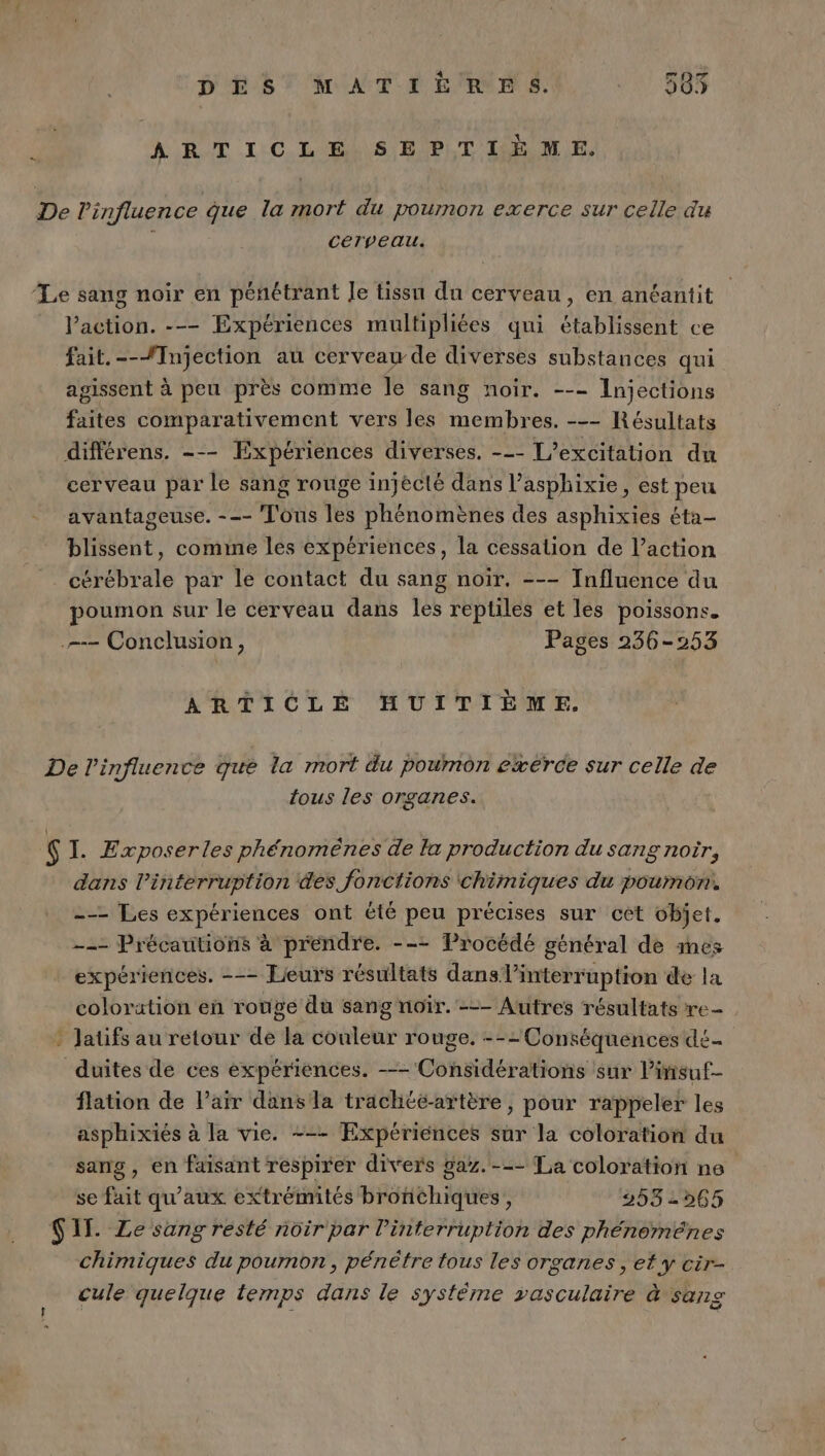 . DES MATIERE S. Le (ee) Lea ARTICLE SEPTIÈME. CéTreau. l’action. --- Expériences multipliées qui établissent ce fait.--fInjection au cerveau de diverses substances qui agissent à peu près comme le sang noir. --- Injections faites comparativement vers les membres. --- Résultats cerveau par le sang rouge injécté dans l’asphixie, est peu avantageuse. --- Tous les phénomènes des asphixies éta- blissent, comine les expériences, la cessation de l’action cérébrale par le contact du sang noïr. --- Influence du poumon sur le cerveau dans les reptiles et les poissons. ARTICLE HUITIÈME. tous les organes. Le dans l'interruption des fonctions chimiques du poumon. --- Les expériences ont été peu précises sur cèt objet. --- Précautions à prendre. --= Procédé général de mes expériences. --- Lieurs résultats dans l’interruption de la colorution en rouve du sang noïr. --- Autres résultats re- Jlauüfs au retour de la couleur rouge, --- Conséquences dé- flation de l'air dans la trachééartère, pour rappeler les asphixiés à la vie. --- Expériences sur la coloration du sang, en faisant respirer divers gaz. --- La coloration ne se fait qu'aux extrémités bronchiques, 2532565 chimiques du poumon, pénètre tous les organes , et y cir- cule quelque temps dans le système vasculaire à sang