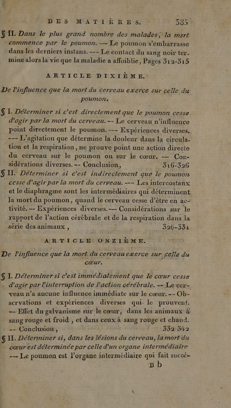 DES MATIÈËRE:s! 565 S'IL. Dans le plus grand nombre des malades, la msrt commence par le poumon. --- Le poumon s’embarrasse dans les derniers instans. --- Le contact du sang noir ter- mine alors la vie que la maladie a affoiblie, Pages 312-315 ARTICLE DIXIÈME. De l'influence que la mort du cerveau exerce sur celle du poumon. $ I. de ARE sè C ee directement que le poumon cesse d’agir par la mort du cerveau. -- Te cerveau n’influence point directement le poumon. --- Expériences diverses. -—- [agitation que détermine la douleur dans la circula- Uon et a respiration, ne prouve point une action directe du cérveau sur le poumon ou sur le cœur. -— Con- sidérations diverses. -- Conclusion, _ 316-326 $ II. Déterminer si c'est indirectement que le pournorn cesse d’agir par la mort du cerveau. --- Les intercostanx et le diaphragme sont les intermédiaires qui déterminent la mort du poumon, quand le cerveau cesse d’être en ac- tivité. -- Expériences divérses.-— Considérations sur le rapport de l’action cérébrale et de la respiration dans la série des animaux , 5 526-3531 ARTICLE ONZIÈME. De l'influence que la mort. du cerveau exerce sur celle du Cœur. $ I. Déterminer si c’est immédiatement que le cœur cesse d'agir par l'interruption de l’action cérébrale. -- Le-cer- veau n’a aucune influence immédiate sur le cœur. -- Ob- servations et expériences diverses qui. le prouvent. -- Effet du galvanisme sur le cœur, dans les animaux à sang rouge el froid ; et dans ceux à sang rouge et chaud. -- Conclusion , | LU Tr: 382842 $ 11. Déterminer si, dans les lésions du cerveau, la mort du cœur est déterminée par celle d'un organe intermédiaire -— Le poumon est l'organe intermédiaire qui fait succé- 8 b