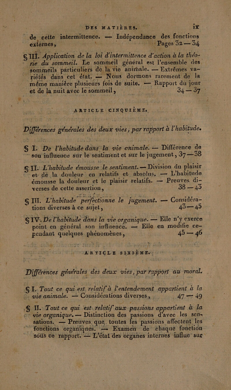 \ L1 de cette intermittence. — Indépendance des fonctions externes, M 0» Pages 32 — 54 SIII. Application de la loi d'intermittence d'action à La théo- © rie du sommeil. Le sommeil général est l’ensemble des. _ sommeils particuliers de la vie anale. — Extrêmes va- riètés dans cet état. — Nous dormons rarement de la même manière plusieurs fois de suite. — Rapport du jour et de la nuit avec le sommeil, Fu 34 — 37 ARTICLE CINQUIEME ee à sui : key | FE. Fig 4 : ‘ i j .. Différences générales des deux vies, par rapport à l'habitude. S I. De l'habitude dans la vie animale. — Différence de * son influence sur le séntiment et sur le jugement, 37 — 38 S IT. L'habitude émousse le sentiment. — Division du plaisir et: de la douleur en relatifs et absolus, — L’habitnde _émousse la douleur et le plaisir relatifs. — Preuves di- verses de cette assertion, . 38 — 49 SIT. L'habitude perfectionne le jugement. — Gonsidéra- ” tions diverses à ce sujet, 43— 49 SIV. De l'habitude dans la vie orsanique. ft Elle n'y exerce point en général son influence. — Elle en modifie ce- pendant quelques phénomènes, i 45 — 46 EN \UARTICLE SIXIÈMEs: LA Différences générales des deux vies, par rapport au moral. SI. Tout ce qui,esf, relatif à l’entendement ;appartient à la :. mie animale. — Considérations diverses, . 47 — 49 # + vie organique. — Distinction des passions d’avec les sen- d sations. — Preuves, que. toutes les passions affectent les ‘fonctions organiqtés. = Examen de chaque fonction sous ce rapport. — L'état des organes internes influe suc