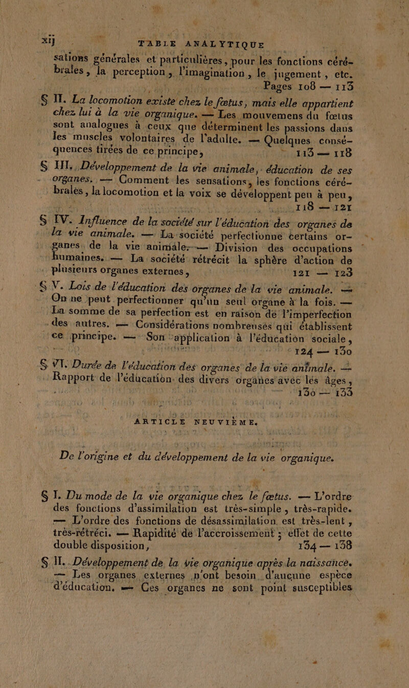 A1} 420000 TABLE ANALYTIQUE sations générales et particulières, pour les fonctions céré- Ë / . : ARE mn FE T | brales , la perception. l'imagination , le Jugement , etc. | A _ Pages 108 — 113 S IT. La locomotion existe chez le fætus, maïs elle appartient chez lu: à la vie OTBANIQUEs — Les mouvemens du fœtus sont analogues à ceux que déterminent les passions dans les muscles volontaires de l'adulte. — Quelques consé- quences tirées de ce principe, 0 1183 118 = ( | e e ’ , .. S HI, , Developpement de la vie animale, éducation de ses organes. — Comment les sensations, les fonctions céré- : brales, la locomotion et la voix se développent pen à peu, x de HA RÉ it LUE À 118 — 121 &amp; EV. Tnfluence de la soctété sur l'éducation des organes de la vie animale, —: La:société pérfectionne certains or- ganes. de la vie animiale:-— Division des occupations humaines. — La société rétrécit la sphère d'action de plusieurs organes externes, | [121 — 123 6 V. Lois de l'éducation des organes de la vie animale. — On ne peut perfectionner qu’un seul organe à la fois. — La somme de sa perfection est en räison dé! l’imperfection . des autres. — Considérations nombreusés qui ‘établissent ce principe. — Son “application à l'éducation sociale, no ARS ARE | © © 124 — 190 $ VT. Durée de l'éducation des organes de lae anbnolé. 2! Rapport de l’édücation. des divers orgänes'avéc lés âges, pa - | FUREUR OUR TB 0 CU AA ARTICLE NEUVIÈME. ;: L , Y *  * ce . De l'origine et du développement de la vie organique. # “1 ‘ (T1 $ I. Du mode de la vie organique chez le fœtus. — L'ordre des fonctions d’assimilation est très-simple , très-rapide. — L'ordre des fonctions de désassimilation est très-lent, très-rétréci, — Rapidité de l'accroissement ; effet de cette double disposiiion, 134 — 198 SIT. Développement de, la vie organique après.la naissance. .— Les organes externes n’ont besoin. d'aucune espèce. d'éducation, = Ces organes ne sont point susceptibles