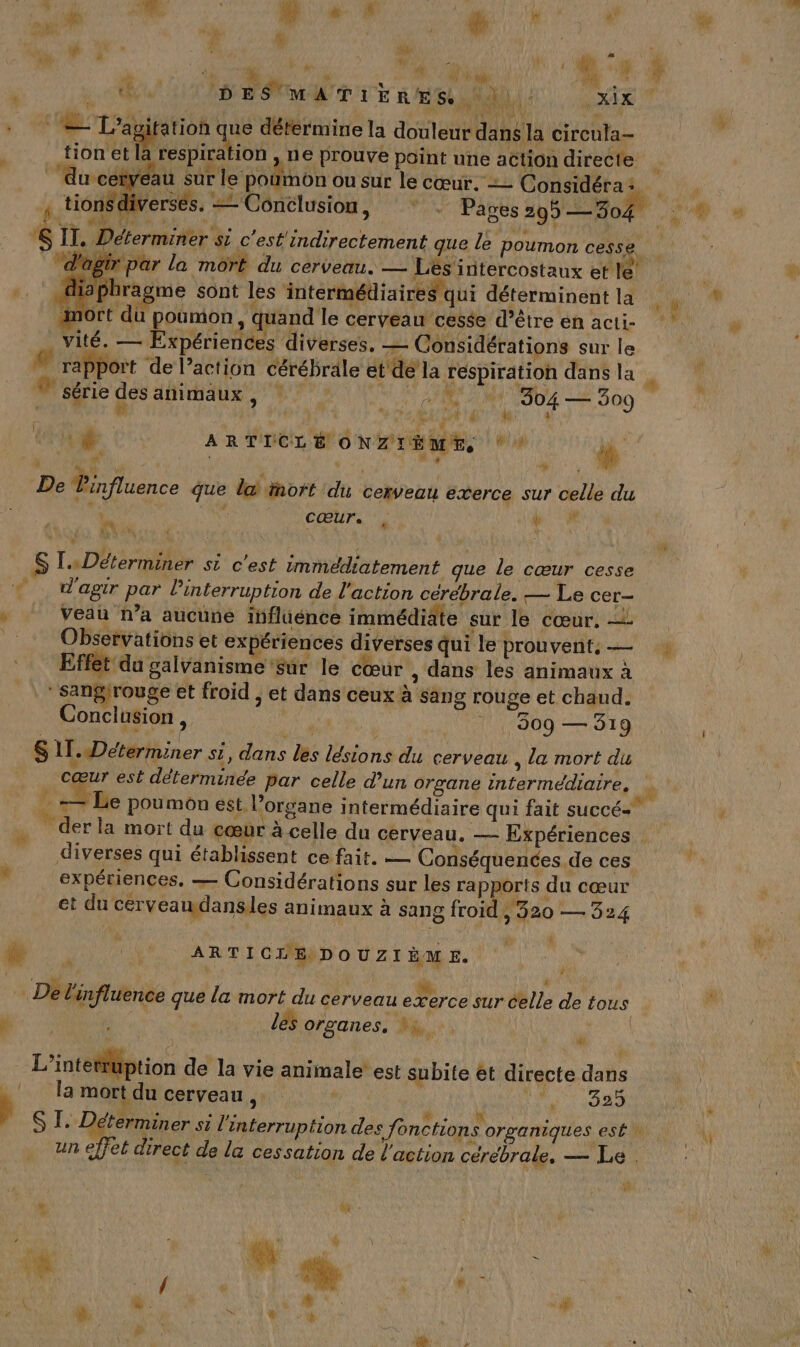 10] t j Li us à , + ; ÿ o | F CE D ES A Ti k ñ € 5 N'y xi 1 RUN) tion et la respiration tionsdiverses. = Conclusion, Déterminer si c'est'indirectement que le poumon cesse. agtr par la mort du cerveau. — Lés intercostaux et le! hiaphragme sont les intermédiaires qui déterminent la . AE IE - ne A Puits Ji d g LAN es mie e { vité. — Expériences diverses, — Considérations sur le rapport de l’action cérébrale ét de la respiration dans la # à ‘y série des animaux , CN A AU © 309 1 | LR et A CRE \ 0 F. KL à \ da es à da r } ÿ., ! CŒUTS ‘à APP Veau n’a aucune influénce immédiâte sur le cœur, — Observations et ex ériences diverses qui le prouvent, — Effet du galvanisme sur le cœur , dans les animaux à Conclusion, 309 — 319 , la mort du cœur est déterminée par celle d’un organe intermédiaire, . . . &lt; % | diverses qui établissent ce fait. — Conséquences.de ces expériences, — Considérations sur les rapports du cœur et du cérveawdansles animaux à sang froid, 320 — 324 j dk À LE x Ep Û ARTICLE DOUZIÈME. n® ’ les organes, Dh, * dans la mort du cerveau Me 1920 * un effet direct de la cessation de l’action cérébrale, — Le . R | Pi . (6 L' / # À SRE EN À NE FA à d M Li no * 1 à (l # 14 ñ ni “ J NU / 4 w LU