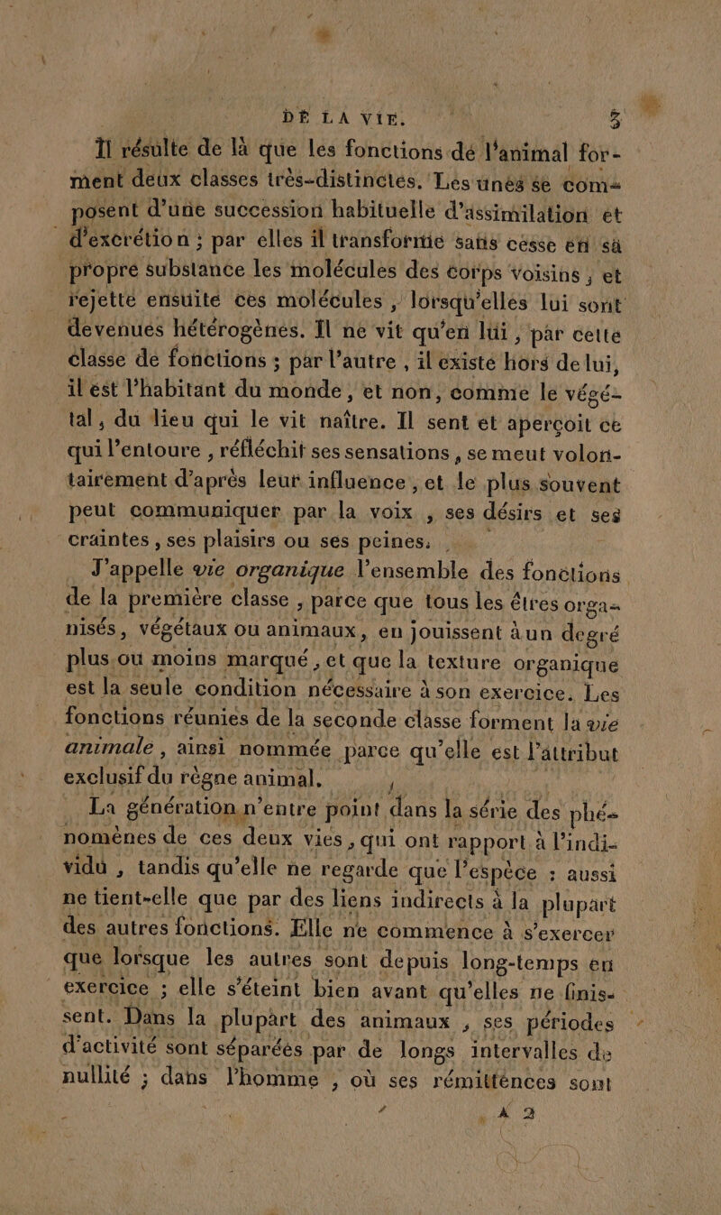DÉ LA VIE. 3 ï iééilte de là que Les fonctions dé l'animal for - ment deux classes très-distinétés. Les unes &amp;e com posent d’une succession habituelle d’ ässimilation et d’excrétion ; par elles il transformie Satis cesse en sa | propre substance les molécules des €orps voisins ; et rejette ensuite ces molécules Ts elles lui sont devenués hétérogènes. Îl ne vit qu'en lui, par cette classe de fonctions ; par l’autre , il existé HOkS de lui, il ést l'habitant du oder et non, comme le véaé- tal, du lieu qui le vit naître. Il sent et aperçoit ce qui l entoure , réfléchit ses sensalions , se meut volon- tairement d'aprés leuf influence , et Le plus souvent peut communiquer par la voix , ses désirs et ses craintes , ses plaisirs ou ses peines: d appelle vIe organique l'ensemble des US de la premiére classe &gt; Parce que tous les êtres Orgas nisés , végétaux Ou animaux, en jouissent àun degré plus. ou moins marqué , et que la APTE organique est la seule eondition nécessaire à son exercice, Les fonctions réunies de Ja seconde classe forment la ae animale , ainsi nommée parce qu elle est L attribut exclusif  régne animal, 4 | La génération n° entre point dans la série des “phée nomènes de ces deux vies , qui ont rapport a l'indi- vidu , tandis qu'elle ne regarde que l’ espéce : Aussi ne tient-elle que par des liens indirects à à la plupart des autres fonctions. Elle : ne commence à s'exercer que lorsque les autres sont de puis Jong-temps er exercice ; elle s'éteint bien avant qu'elles ne finis sent. Dans [a plupart des animaux , ses périodes d'activité sont séparéés par de longs intervalles de nullité ; dahs l’homme ; où ses rémitfénees sont / X 9