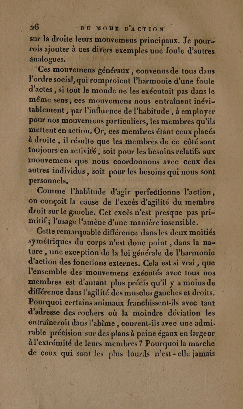 sur la droite leurs mouvemens principaux. Je pour- rois ajouter à ces divers exemples une foule d’autres analogues, 7 RS | ‘Ces mouvemens généraux , convenus de tous dans l'ordre social, qui romproient l'harmonie d’une foule d'actes , si tout le monde ne les exécutoit pas dans le même sens, ces mouvemens nous entraînent inévi- tablement , par l'influence de l’habitude , à employer pour nos mouvemens particuliers, les membres qu'ils méttent en action, Or, ces membres étant ceux placés à droite , il résulte que les membres de ce côté sont toujours en activité , soit pour les besoins relatifs aux mouvemens que nous coordonnons avec ceux des autres individus, soit pour les besoins qui nous sont personnels. | | | | Comme l'habitude d’agir perfeétionne l’action, on conçoit la cause de l’excès d’agilité du membre droit sur le gauche. Get excès n’est presque pas pri- Milif ; l’usage l’amène d’une manitre insensible. Cette remarquable différence dansles deux moitiés symétriques du corps n’est donc point , dans la na= ture , une exception de la loi générale de l'harmonie d’action des fonctions externes. Cela est si vrai , que l'ensemble des mouvemens exécutés avec tous nos membres est d'autant plus précis qu'il y a moins de différence dans l’agilité des muscles gauches et droits. Pourquoi certains animaux franchissent-ils avec tant d'adresse des rochers où la moindre déviation les entraïneroit dans l’abîme , courent-ils avec une admi. rable précision sur des plans à peine égaux en largeur à extrémité de leurs membres ? Pourquoi la marche de ceux qui sont les plus lourds n'est-elle jamais K