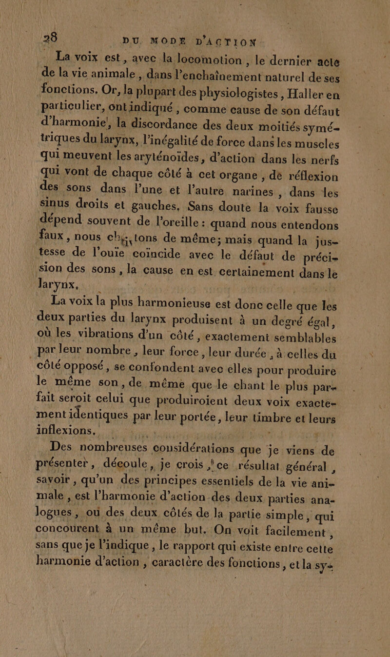 La voix est, avec la locomotion » le dernier acte de la vie animale , dans l enchaïînement naturel de ses fonctions. Or, la plupart des physiologistes, Haller en particulier, ontindiqué , comme cause de son défaut d’harmonie!, la discordance des deux moitiés symé= tiques du larynx, l'inégalité de force dans les muscles qui meuvent les aryténoides, d'action dans les nerfs qui vont de chaque côté à cet organe , dé réflexion des sons dans l’une et l’autre narines , dans les sinus droits et gauches, Sans doute la voix fausse dépend souvent de l'oreille : quand nous entendons faux , nous chy,tons de même; mais quand la jus= tesse de l’ouie coïncide avec le défaut de précis Sion des sons , la cause en est certainement dans le Jarynx, me | it La voix la plus harmonieuse est donc celle que Îles deux parties du larynx produisent à un degré égal, où les vibrations d’un côté, exactement semblables par leur nombre , leur force , leur durée , à celles du côLÉ opposé, se confondent avec elles pour produire le même son, de méme que le chant le plus par fait seroit celui que produiroient deux voix exacte- ment identiques par leur portée, leur timbre et leurs IHHOxXIONS,, En. PE ÉO4 Des nombreuses considérations que je viens de présenter ; découle » Je crois ce résultat général , savoir , qu’un des principes essentiels de la vie ani- male , est l'harmonie d’action des deux parties ana- logues , où des deux côlés de la partie simple, qui concourent à un même but. On voit facilement , sans que je l'indique , le rapport qui existe entre celte harmonie d’action , caractère des fonctions » etla sya