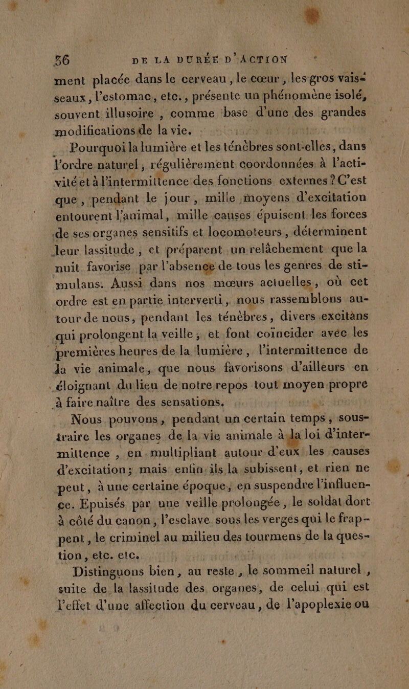 Sn 86 DE LA DURÉE D ACTION ‘ ment placée dans le cerveau , le cœur , les gros vais= modifications de A Vies - sin bu l'ordre naturel , régulièrement coordonnées à l’acti- vité età l'intermittence des fonctions externes ? C’est que , pendant le jour, mille moyens d'excitation nuit favorise par l’absenee de tous les genres de sti- ordre est en partie interverli, nous rassemblons au- tour de nous, pendant les ténèbres, divers.excitàns Nous pouvons, pendant un certain temps , sous- ivaire les organes de la vie animale àyla loi d'inter- miltence , en. multipliant autour d'eux les causes d’excitation; mais enfn:ils la subissent, et rien ne peut, à une cerlaine époque, en suspendre l’influen- ce. Epuisés par une veille prolongée , le soldat dort à côté du canon, l’esclave sous les vergés qui le frap - pent , le criminel au milieu des Lourmens de la ques- tion, etc. elc. Te Distinguons bien; au reste, Le sommeil naturel, suite de la lassitude des organes, de celui. qui est l'effet d’une affection du cerveau, de l’apoplexie ou