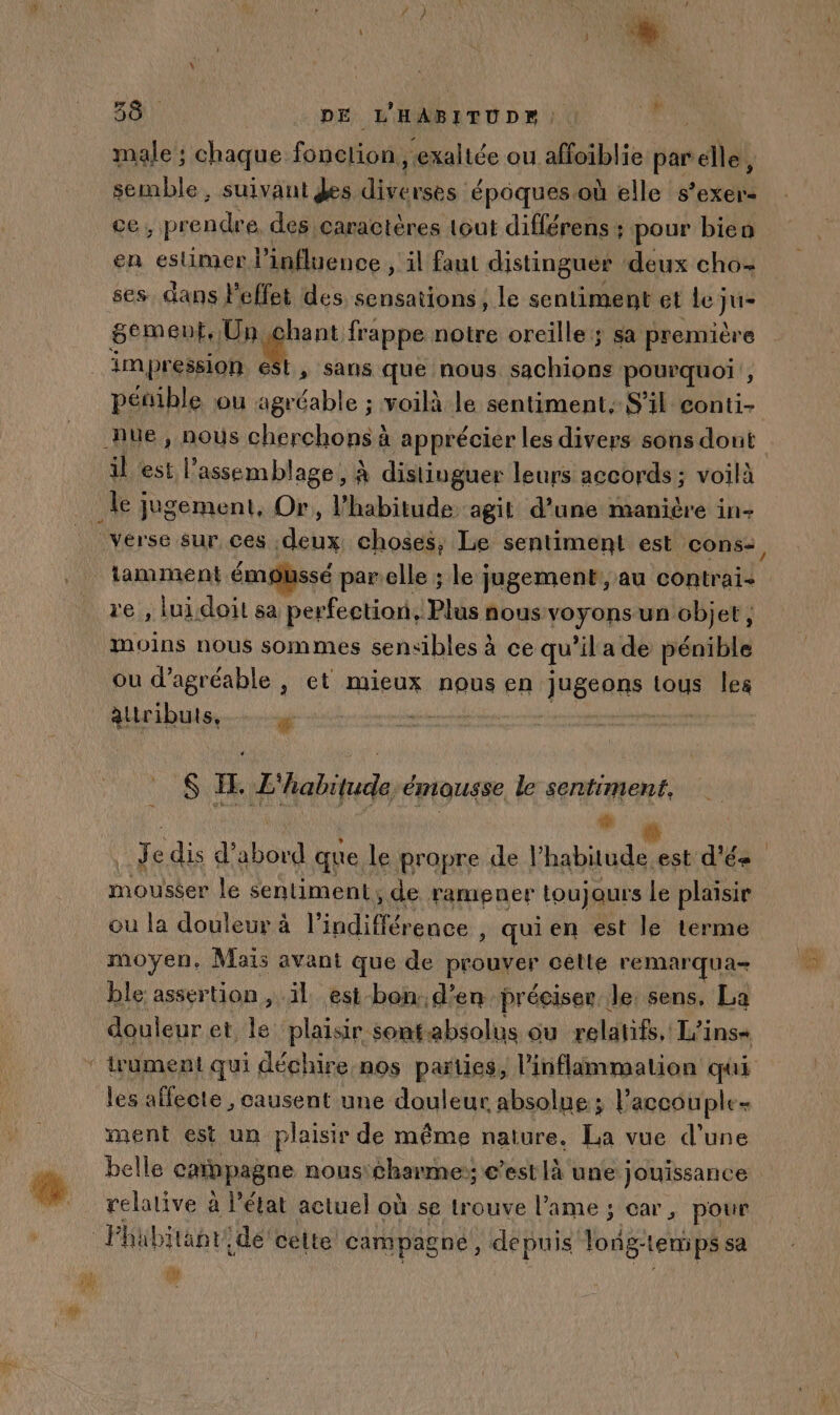 f È } D * | 4 38. DE L'HABITUDr Di male; chaque. fonelion, “exaltée ou aoiblie par elle, semble, suivant des Lee époques où elle s’exer- ce , prendre, des caractères tout différens : pour bien en estimer l'influence , il faut distinguer deux cho- ses dans Peffet des sensations, le sentiment et “y sement, Un chant frappe notre oreille; sa première impression est, sans que nous sachions pourquoi , pénible ou agréable ; voilà le sentiment, S'il conti- Jue, nous cherchons à apprécier les divers sons dont il est l'assemblage, à distinguer leurs accords; voilà le jugement, Or, l'habitude agit d’une manière in- Vérse sur ces ee choses, Le sentiment est cons: lamment émoussé parelle ; le jugement, au contra re , luidoit sa berféetiand Blés one voyons un objet, moins nous sommes sensibles à ce qu’il a de pénible ou d’agréable , et mieux nous en assa) tous leg alributs, mi $ FE, L'habitude émousse le sentiment, noi es Je dis d’abord que le propre de l'habitude.est d'és mouséer le sentiment, de ramener Loujaurs le plaisir ou la douleur à l'indifférence , qui en est le terme moyen, Mais avant que de prouver cèlle remarqua- ble assertion , ïl est-bon d'en préciser Je sens, La douleur et le plaisir sontabsolus ou relatifs, L'ins+ ‘ trument qui déchire nos parties, l’inflimmation qui les affecte , causent une douleur absolue ; l’accouple- ment est un plaisir de même nature. La vue d’une belle caibpagne nous'charme; c’est là une jouissance @ relative à l'état actuel où se Lrouve l'ame ; car, pour Fhübiänr. de celte campagne, depuis long-tenips sa